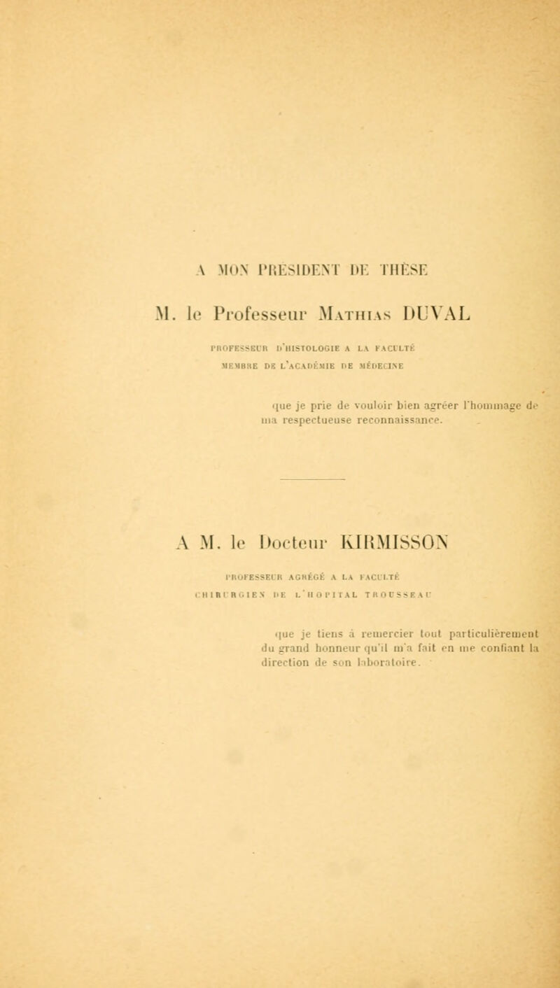 \ Mt>.\ PRÉSIDENT DE THÈSE M. le Professeur Mathias DUVAL PROFESSEUR L'HISTOLOGIE A l\ I v.l I.TÉ UKUBHE DE L'ACADÉMIE l'E UÉDBCJM <(ne je prie de vouloir bien agréer l'hommage de m i respectueuse reconnaissance. A M. le Docteur KIRMISSON PROFESSBI » AGRÉGÉ A LA I v.'i i il CHItCHGIBN m: l. ' Il 0 PITAL TROUSSEAU ■ lue je tiens à remercier tout particulièrement . ad honneur qu'il m'a fait en me confiant la direction de son laboratoire.