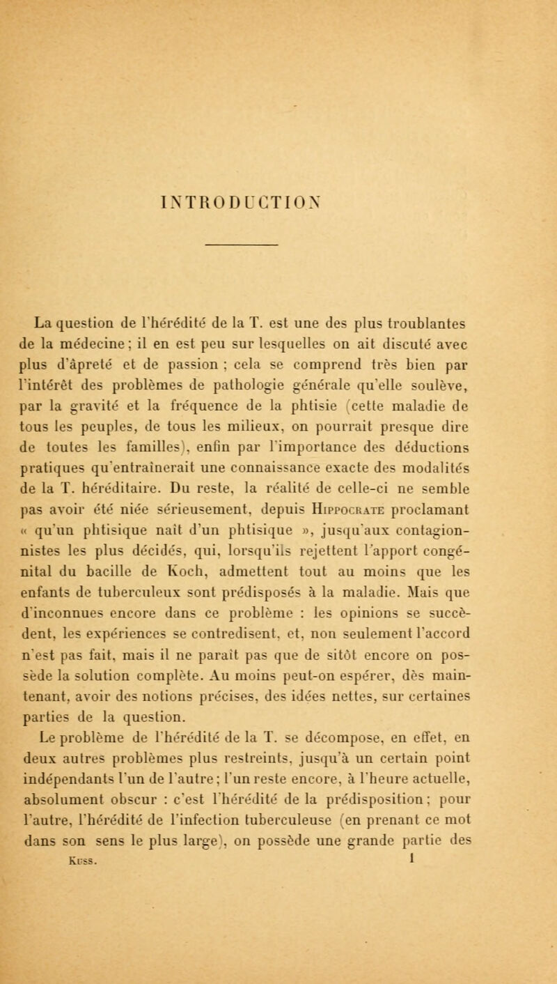 INTRODUCTION La question de l'hérédité' de la T. est une des plus troublantes de la médecine ; il en est peu sur lesquelles on ait discuté avec plus d'àpreté et de passion ; cela se comprend très bien par l'intérêt des problèmes de pathologie générale qu'elle soulève, par la gravité et la fréquence de la phtisie cette maladie de tous les peuples, de tous les milieux, on pourrait presque dire de toutes les familles), enfin par l'importance des déductions pratiques qu'entraînerait une connaissance exacte des modalités de la T. héréditaire. Du reste, la réalité de celle-ci ne semble pas avoir été niée sérieusement, depuis Hippocrate proclamant « qu'un phtisique naît d'un phtisique », jusqu'aux contagion- nistes les plus décidés, qui, lorsqu'ils rejettent l'apport congé- nital du bacille de Koch, admettent tout au moins que les enfants de tuberculeux sont prédisposés à la maladie. Mais que d'inconnues encore dans ce problème : les opinions se succè- dent, les expériences se contredisent, et, non seulement l'accord n'est pas fait, mais il ne parait pas que de sitôt encore on pos- sède la solution complète. Au moins peut-on espérer, dès main- tenant, avoir des notions précises, des idées nettes, sur certaines parties de la question. Le problème de l'hérédité de la T. se décompose, en effet, en deux autres problèmes plus restreints, jusqu'à un certain point indépendants l'un de l'autre; l'un reste encore, à l'heure actuelle, absolument obscur : c'est l'hérédité de la prédisposition; pour l'autre, l'hérédité de l'infection tuberculeuse (en prenant ce mot dans son sens le plus large), on possède une grande partie des