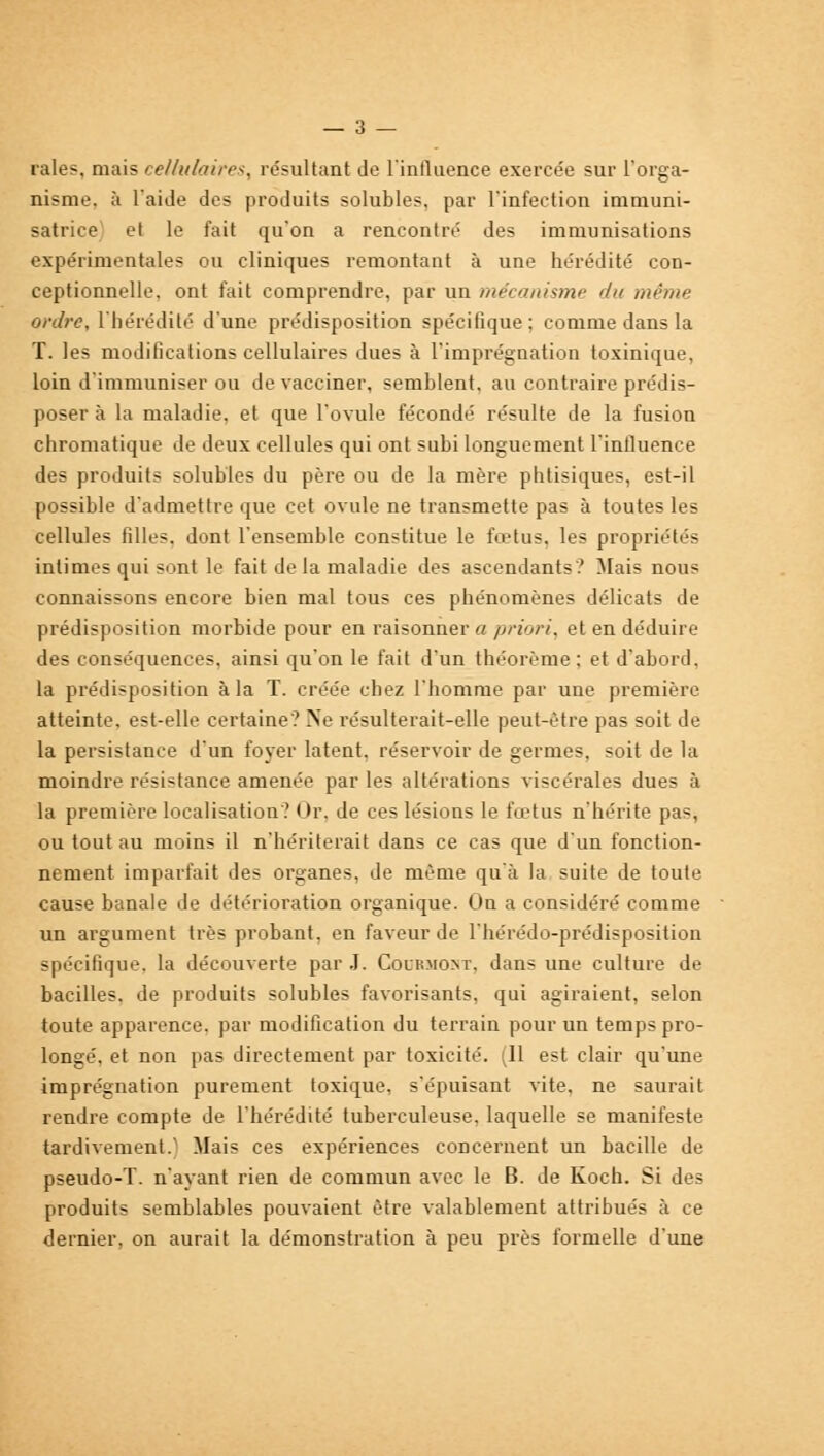 — 3 — raies, mais cellulaires, résultant de l'influence exercée sur l'orga- nisme, à l'aide des produits solubles, par l'infection immuni- satrice et le fait qu'on a rencontré des immunisations expérimentales ou cliniques remontant à une hérédité con- ceptionnelle. ont fait comprendre, par un mécanisme du même ordre, l'hérédité d'une prédisposition spécifique; comme dans la T. les modifications cellulaires dues à l'imprégnation toxinique, loin d'immuniser ou de vacciner, semblent, au contraire prédis- poser à la maladie, et que l'ovule fécondé résulte de la fusion chromatique de deux cellules qui ont subi longuement l'influence des produits solubles du père ou de la mère phtisiques, est-il possible d'admettre que cet ovule ne transmette pas à toutes les cellules filles, dont l'ensemble constitue le fœtus, les propriétés intimes qui sont le fait de la maladie des ascendants? Mais nous connaissons encore bien mal tous ces phénomènes délicats de prédisposition morbide pour en raisonner a priori, et en déduire des conséquences, ainsi qu'on le fait d'un théorème: et d'abord. la prédisposition à la T. créée chez l'homme par une première atteinte, est-elle certaine? Ne résulterait-elle peut-être pas soit de la persistance d'un foyer latent, réservoir de germes, soit de la moindre résistance amenée par les altérations viscérales dues à la première localisation? Or. de ces lésions le fœtus n'hérite pas, ou tout au moins il n'hériterait dans ce cas que d'un fonction- nement imparfait des organes, de même qu'à la suite de toute cause banale de détérioration organique. On a considéré comme un argument très probant, en faveur de l'hérédo-prédisposition spécifique, la découverte par .1. Coirmont, dans une culture de bacilles, de produits solubles favorisants, qui agiraient, selon toute apparence, par modification du terrain pour un temps pro- longé, et non pas directement par toxicité. (11 est clair qu'une imprégnation purement toxique, s'épuisant vite, ne saurait rendre compte de l'hérédité tuberculeuse, laquelle se manifeste tardivement.' Mais ces expériences concernent un bacille de pseudo-T. n'ayant rien de commun avec le B. de Koch. Si des produits semblables pouvaient être valablement attribués à ce dernier, on aurait la démonstration à peu près formelle d'une