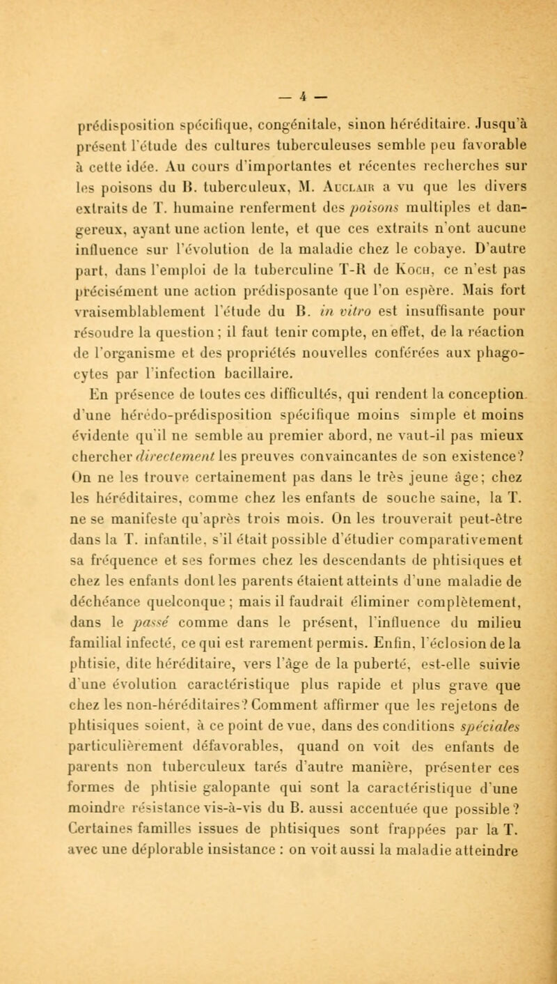 prédisposition spécifique, congénitale, sinon héréditaire. Jusqu'à présent l'étude des cultures tuberculeuses semble peu favorable à cette idée. Au cours d'importantes et récentes recherches sur les poisons du B. tuberculeux, M. Adclair a vu que les divers extraits de T. humaine renferment des poisons multiples et dan- gereux, ayant une action lente, et que ces extraits n'ont aucune influence sur l'évolution de la maladie chez le cobaye. D'autre part, dans l'emploi de la tuberculine T-R de Kocu, ce n'est pas précisément une action prédisposante que l'on espère. Mais fort vraisemblablement l'étude du B. in vitro est insuffisante pour résoudre la question ; il faut tenir compte, en effet, de la réaction de l'organisme et des propriétés nouvelles conférées aux phago- cytes par l'infection bacillaire. En présence de toutes ces difficultés, qui rendent la conception d'une hérédo-prédisposition spécifique moins simple et moins évidente qu'il ne semble au premier abord, ne vaut-il pas mieux chercher directement [es preuves convaincantes de son existence? On ne les trouve certainement pas dans le très jeune âge; chez les héréditaires, comme chez les enfants de souche saine, la T. ne se manifeste qu'après trois mois. On les trouverait peut-être dans la T. infantile, s'il était possible d'étudier comparativement sa fréquence et ses formes chez les descendants de phtisiques et chez les enfants dont les parents étaient atteints d'une maladie de déchéance quelconque ; mais il faudrait éliminer complètement, dans le passe' comme dans le présent, l'influence du milieu familial infecté, ce qui est rarement permis. Enfin, l'éclosiondela phtisie, dite héréditaire, vers l'âge de la puberté, est-elle suivie d'une évolution caractéristique plus rapide et plus grave que chez les non-héréditaires? Comment affirmer que les rejetons de phtisiques soient, à ce point de vue, dans des conditions spéciales particulièrement défavorables, quand on voit des enfants de parents non tuberculeux tarés d'autre manière, présenter ces formes de phtisie galopante qui sont la caractéristique d'une moindre résistance vis-à-vis du B. aussi accentuée que possible? Certaines familles issues de phtisiques sont frappées par la T. avec une déplorable insistance : on voit aussi la maladie atteindre