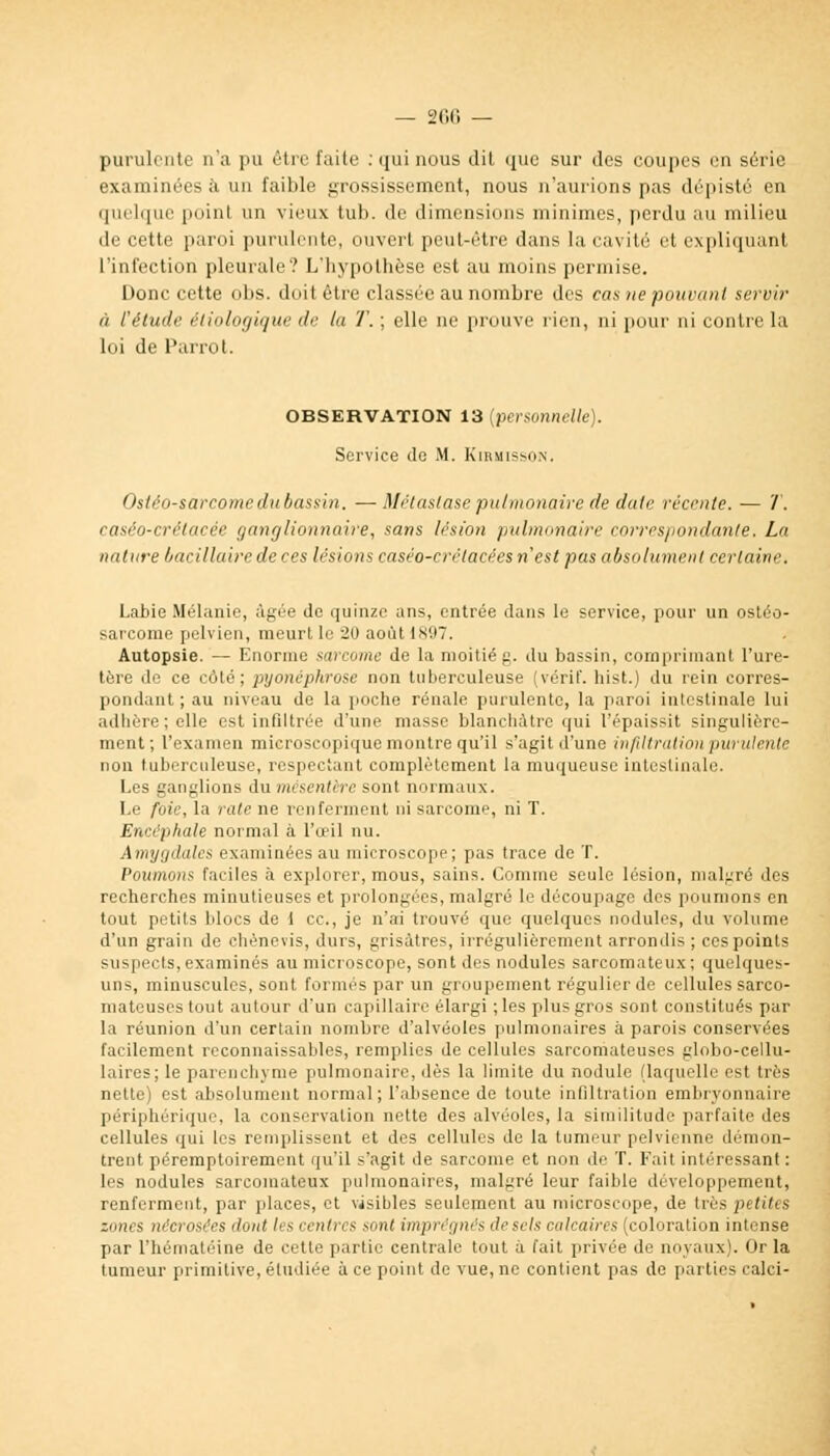 purulente n'a pu être faite : qui nous dit que sur des coupes en série examinées à un faillie grossissement, nous n'aurions pas dépisté en quelque poinl un vieux tub. de dimensions minimes, perdu au milieu de cette paroi purulente, ouvert peut-être dans la cavité et expliquant l'infection pleurale? L'hypothèse est au moins permise. Donc cette obs. doit être classée au nombre des cas ne pouvant servir h l'étude éliologique de la T.; elle ne prouve rien, ni pour ni contre la loi de Parrot. observation 13 (personnelle). Service de M. Kirmisson, Ostéo-sarcome du bassin. —Métastase pulmonaire de date recrute. — T. çaséo-crétacée ganglionnaire, sans lésion pulmonaire correspondante. La nature bacillaire de ces lésions caséo-crétacées n'est pas absolument certaine. Labié Mélanie, âgée de quinze ans, entrée dans le service, pour un ostéo- sarcome pelvien, meurt le 20 août 1897. Autopsie. — Enorme sarcome de la moitié g. du bassin, comprimant l'ure- tère de ce côté; pyonéphrose non tuberculeuse (vérif. hist.) du rein corres- pondant; au niveau de la poche rénale purulente, la paroi intestinale lui adhère; elle est infdtrée d'une niasse blanchâtre qui l'épaissit singulière- ment; l'examen microscopique montre qu'il s'agit d'une infiltration purulente non tuberculeuse, respectant complètement la muqueuse intestinale. Les ganglions du nu sentère sont normaux. Le foie, la rate ne renferment ni sarcome, ni T. Encéphale normal à l'œil nu. Amygdales examinées au microscope; pas trace de T. Poumons faciles à explorer, mous, sains. Comme seule lésion, malgré des recherches minutieuses et prolongées, malgré Le découpage des poumons en tout petits blocs de 1 ce, je n'ai trouvé que quelques nodules, du volume d'un grain de chènevis, durs, grisâtres, irrégulièrement arrondis ; ces points suspects, examinés au microscope, sont des nodules sarcomateux ; quelques- uns, minuscules, sont formés par un groupement régulier de cellules sarco- mateuses tout autour d'un capillaire élargi ; les plus gros sont constitués par la réunion d'un certain nombre d'alvéoles pulmonaires à parois conservées facilement reconnaissables, remplies de cellules sarcomateuses globo-cellu- laires; le parenchyme pulmonaire, dès la limite du nodule (laquelle es1 très nette) est absolument normal; l'absence de toute infiltration embryonnaire périphérique, la conservation nette des alvéoles, la similitude parfaite des cellules qui les remplissent et des cellules de la tumeur pelvienne démon- trent péremptoirement qu'il s'agit de sarcome et non de T. Fait intéressant : les nodules sarcomateux pulmonaires, malgré leur faible développement, renferment, par places, et visibles seulement au microscope, de très petites zones nécrosées dont les centres sont imprégnés de sels calcaires (coloration intense par L'hématéine de cette partie centrale tout à l'ait privée de noyaux). Dr la tumeur primitive, étudiée à ce point de vue, ne contient pas de parties calci-