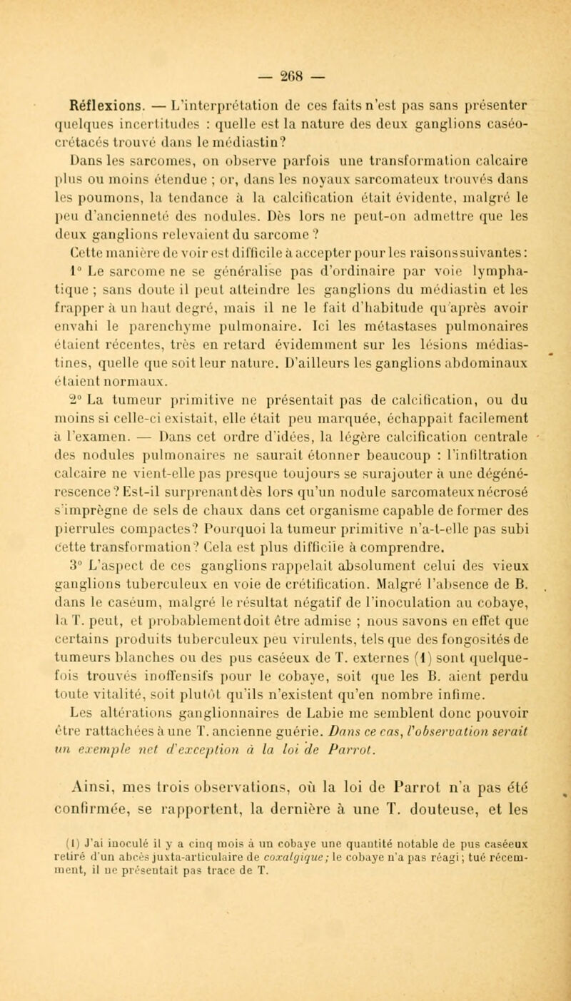 — 208 — Réflexions. — L'interprétation de ces faits n'est pas sans présenter quelques incertitudes : quelle est la nature des deux ganglions caséo- crétacés trouvé dans le médiastin? Dans les sarcomes, on observe parfois une transformation calcaire plus ou moins étendue ; or, dans les noyaux sarcomateux trouvés dans les poumons, la tendance à la calcification était évidente, malgré le peu d'ancienneté des nodules. Dès lors ne peut-on admettre que les deux ganglions relevaient du sarcome ? Cette manière devoiresl difficile à accepter pour les raisons suivantes: 1° Le sarcome ne se généralise pas d'ordinaire par voie lympha- tique ; sans doute il peut atteindre les ganglions du médiastin et les frapper à un haut degré, mais il ne le fait d'habitude qu'après avoir envahi le parenchyme pulmonaire. Ici les métastases pulmonaires étaient récentes, très en retard évidemment sur les lésions môdias- tines, quelle que soit leur nature. D'ailleurs les ganglions abdominaux étaient normaux. 2° La tumeur primitive ne présentait pas de calcification, ou du moins si celle-ci existait, elle était peu marquée, échappait facilement à l'examen. — Dans cet ordre d'idées, la légère calcification centrale des nodules pulmonaires ne saurait étonner beaucoup : l'infiltration calcaire ne vient-elle pas presque toujours se surajouter à une dégéné- rescence? Est-il surprenant dès lors qu'un nodule sarcomateux nécrosé s'imprègne de sels de chaux dans cet organisme capable de former des pierrules compactes? Pourquoi la tumeur primitive n'a-t-clle pas subi cette transformation? Cela est plus difficile à comprendre. 3° L'aspect de ces ganglions rappelait absolument celui des vieux ganglions tuberculeux en voie de crétification. Malgré l'absence de B. dans le caséum, malgré le résultat négatif de l'inoculation au cobaye, la T. peut, et probablement doit être admise ; nous savons en effet que certains produits tuberculeux peu virulents, tels que des fongosités de tumeurs blanches ou des pus caséeux de T. externes (1) sont quelque- fois trouvés inofTensifs pour le cobaye, soit que les B. aient perdu toute vitalité, soit plutôt qu'ils n'existent qu'en nombre infime. Les altérations ganglionnaires de Labié me semblent donc pouvoir être rattachées à une T. ancienne guérie. Dans ce cas, l'observation serait un exemple net d'exception à la loi de Parrot. Ainsi, mes trois observations, où la loi de Parrot n'a pas été confirmée, se rapportent, la dernière à une T. douteuse, et les (I) J'ai iuoeulé il y a cinq mois à un cobaye une quantité notable de pus caséeux retiré d'un abcès juxta-arliculaire de coxalgique; le cobaye n'a pas réagi; tué récetn- uient, il ne présentait pas trace de T.