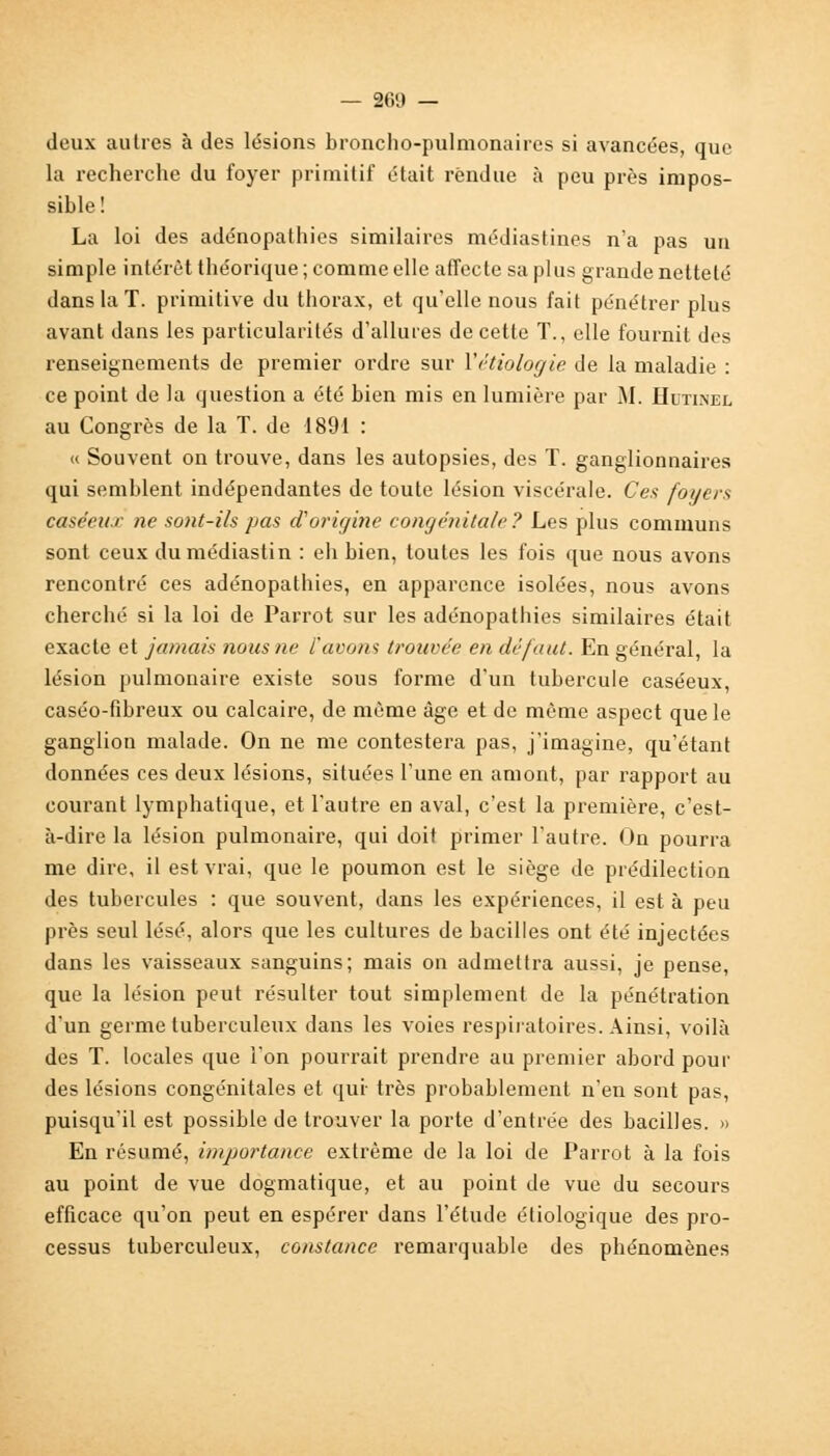 deux autres à des lésions broncho-pulmonaires si avancées, que la recherche du foyer primitif était rendue à peu près impos- sible! La loi des adénopathies similaires médiastines n'a pas un simple intérêt théorique ; comme elle affecte sa plus grande netteté dans la T. primitive du thorax, et qu'elle nous fait pénétrer plus avant dans les particularités d'allures de cette T., elle fournit des renseignements de premier ordre sur Yétiologie de la maladie : ce point de la question a été bien mis en lumière par M. Hutinel au Congrès de la T. de 1891 : « Souvent on trouve, dans les autopsies, des T. ganglionnaires qui semblent indépendantes de toute lésion viscérale. Ces foyers caséeux ne sont-ils pas (Vorigine congénitale? Les plus communs sont ceux dumédiastin : eh bien, toutes les fois que nous avons rencontré ces adénopathies, en apparence isolées, nous avons cherché si la loi de Parrot sur les adénopathies similaires était exacte et jamais nous ne l'avons trouvée en défaut. En général, la lésion pulmonaire existe sous forme d'un tubercule caséeux, caséo-fibreux ou calcaire, de même âge et de même aspect que le ganglion malade. On ne me contestera pas, j'imagine, qu'étant données ces deux lésions, situées l'une en amont, par rapport au courant lymphatique, et l'autre en aval, c'est la première, c'est- à-dire la lésion pulmonaire, qui doit primer l'autre. On pourra me dire, il est vrai, que le poumon est le siège de prédilection des tubercules : que souvent, dans les expériences, il est à peu près seul lésé, alors que les cultures de bacilles ont été injectées dans les vaisseaux sanguins; mais on admettra aussi, je pense, que la lésion peut résulter tout simplement de la pénétration d'un germe tuberculeux dans les voies respiratoires. Ainsi, voilà des T. locales que l'on pourrait prendre au premier abord pour des lésions congénitales et qui- très probablement n'en sont pas, puisqu'il est possible de trouver la porte d'entrée des bacilles. » En résumé, importance extrême de la loi de Parrot à la fois au point de vue dogmatique, et au point de vue du secours efficace qu'on peut en espérer dans l'étude étiologique des pro- cessus tuberculeux, constance remarquable des phénomènes