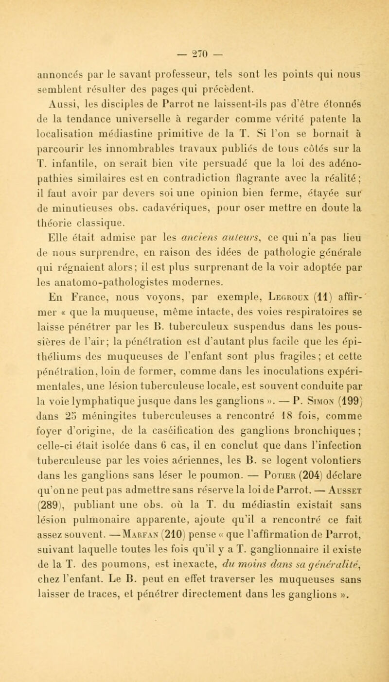 — -270 — annoncés par le savant professeur, tels sont les points qui nous semblent résulter des pages qui précèdent. Aussi, les disciples de Parrot ne laissent-ils pas d'être étonnés de la tendance universelle à regarder comme vérité patente la localisation médiastine primitive de la T. Si l'on se bornait à parcourir les innombrables travaux publiés de tous côtés sur la T. infantile, on serait bien vite persuadé que la loi des adéno- patbies similaires est en contradiction flagrante avec la réalité; il faut avoir par devers soi une opinion bien ferme, étayée sur de minutieuses obs. cadavériques, pour oser mettre en doute la tbéorie classique. Elle était admise par les anciens au/eurs, ce qui n'a pas lieu de nous surprendre, en raison des idées de pathologie générale qui régnaient alors; il est plus surprenant de la voir adoptée par les anatomo-pathologistes modernes. En France, nous voyons, par exemple, Legroux (11) affir- mer « que la muqueuse, même intacte, des voies respiratoires se laisse pénétrer par les B. tuberculeux suspendus dans les pous- sières de l'air; la pénétration est d'autant plus facile que les épi- théliums des muqueuses de l'enfant sont plus fragiles; et cette pénétration, loin de former, comme dans les inoculations expéri- mentales, une lésion tuberculeuse locale, est souvent conduite par la voie lymphatique jusque dans les ganglions ». — P. Simon (199) dans 25 méningites tuberculeuses a rencontré 18 fois, comme foyer d'origine, de la caséification des ganglions bronchiques ; celle-ci était isolée dans 6 cas, il en conclut que dans l'infection tuberculeuse par les voies aériennes, les B. se logent volontiers dans les ganglions sans léser le poumon. — Potier (204) déclare qu'on ne peut pas admettre sans réserve la loi de Parrot. — Ausset (289), publiant une obs. où la T. du médiastin existait sans lésion pulmonaire apparente, ajoute qu'il a rencontré ce fait assez souvent. —Marfax 210) pense « que l'affirmation de Parrot, suivant laquelle toutes les fois qu'il y a T. ganglionnaire il existe de la T. des poumons, est inexacte, du moins dans sa généralité, chez l'enfant. Le B. peut en effet traverser les muqueuses sans laisser de traces, et pénétrer directement dans les ganglions ».