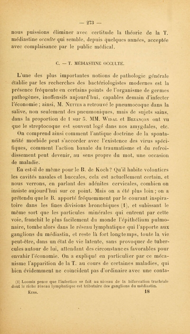 nous puissions éliminer avec certitude la théorie de la T. médiastine occulte qui semble, depuis quelques années, acceptée avec complaisance par le public médical. C. — T. MÉDIASTINE OCCULTE. L'une des plus importantes notions de pathologie générale établie par les recherches des bactériologistes modernes est la présence fréquente en certains points de l'organisme de germes pathogènes, inoffensifs aujourd'hui, capables demain d'infecter l'économie; ainsi, M. Netter a retrouvé le pneumocoque dans la salive, non seulement des pneumoniques, mais de sujets sains, dans la proportion de 1 sur 5. MM. Widal et Bezançon ont vu que le streptocoque est souvent logé dans nos amygdales, etc. On comprend ainsi comment l'antique doctrine de la sponta- néité morbide peut s'accorder avec l'existence des virus spéci- fiques, comment l'action banale du traumatisme et du refroi- dissement peut devenir, au sens propre du mot, une occasion de maladie. En est-il de môme pour le B. de lvoch? Qu'il habite volontiers les cavités nasales et buccales, cela est actuellement certain, et nous verrons, en parlant des adénites cervicales, combien on insiste aujourd'hui sur ce point. Mais on a été plus loin ; on a prétendu quele B. apporté fréquemment parle courant inspira- toire dans les fines divisions bronchiques (1), et subissant le môme sort que les particules minérales qui entrent par cette voie, franchit le plus facilement du monde l'épithélium pulmo- naire, tombe alors dans le réseau lymphatique qui l'apporte aux ganglions du médiastin, et reste là fort longtemps, toute la vie peut-être, dans un état de vie latente, sans provoquer de tuber- cules autour de lui, attendant des circonstances favorables pour envahir l'économie. On a expliqué en particulier par ce méca- nisme l'apparition de la T. au cours de certaines maladies, qui bien évidemment ne coïncident pas d'ordinaire avec une conta- (1) Loomis pen=e que l'infection se fait au niveau de la bifurcation trachéale dont le riche réseau lymphatique est tributaire des ganglions du médiastin. Kuss. 18