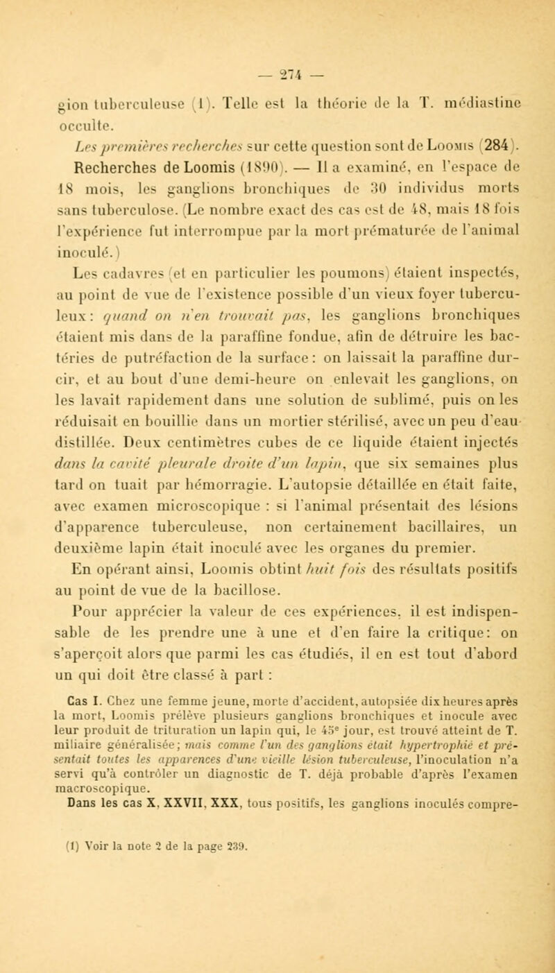 gion tuberculeuse 1 . Telle est la théorie de la T. médiastine occulte. Les premières recherches sur cette question sont Je Loomis i 284 . Recherches de Loomis (1890 . — lia examiné, en l'espace de IS mois, les ganglions bronchiques de 30 individus morts sans tuberculose. (Le nombre exact des cas est de 18, mais 18 l'ois l'expérience fut interrompue par la mort prématurée de l'animal inoculé. Les cadavres ei en particulier les poumons) étaient inspectés, au point de vue de l'existence possible d'un vieux foyer tubercu- leux : quand ott >t'e/i iroio-ait pas, les ganglions bronchiques étaient mis dans de la paraffine fondue, afin de détruire les bac- téries de putréfaction de la surface: on laissait la paraffine dur- cir, et au bout d'une demi-heure on enlevait les ganglions, on les lavait rapidement dans une solution de sublimé, puis on les réduisait en bouillie dans un mortier stérilisé, avec un peu d'eau distillée. Deux centimètres cubes de ce liquide étaient injectés dans la cavité pleurale droite d'un lupin, que six semaines plus tard on tuait par hémorragie. L'autopsie détaillée en était faite, avec examen microscopique : si l'animal présentait des lésions d'apparence tuberculeuse, non certainement bacillaires, un deuxième lapin était inoculé avec les organes du premier. En opérant ainsi, Loomis obtint huit fois des résultats positifs au point de vue de la bacillose. Pour apprécier la valeur de ces expériences, il est indispen- sable de les prendre une à une et d'en faire la critique: on s'aperçoit alors que parmi les cas étudiés, il en est tout d'abord un qui doit être classé à part : Cas I. Chez une femme jeune, morte d'accident, autopsiée dix heures après la mort, Loomis prélève plusieurs ganglions bronchiques et inocule avec leur produit de trituration un lapin qui, le 45e jour, est trouvé atteint de T. miliaire généralisée; mais comme l'un des ganglions était hypertrophié et pré- sentait toutes les apparences d'une vieille lésion tuberculeuse, l'inoculation n'a servi qu'à contrôler un diagnostic de T. déjà probable d'après l'examen macroscopique. Dans les cas X. XXVII. XXX, tous positifs, les ganglions inoculés compre- (1) Voir la note 2 de la page 239.