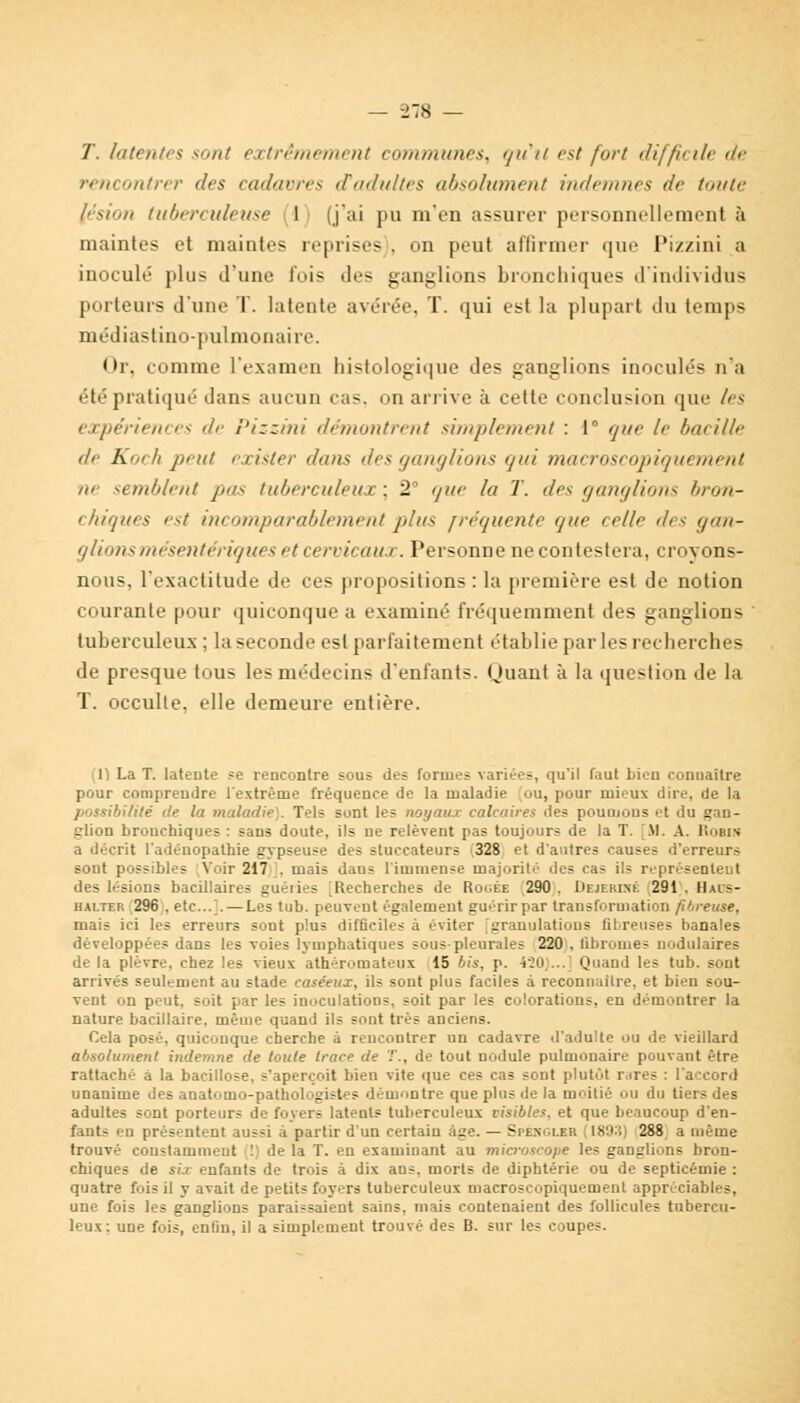 T. latentes sont extrêmement communes, qu'il est fort difficile de rencontrer des cadavres d'adultes absolument indemnes de toute lésion tuberculeuse 1 (j'ai pu m'en assurer personnellement à maintes et maintes reprises , on peut affirmer que Pizzini a inoculé plus d'une fois îles ganglions bronchiques d'individus porteurs d'une T. latente avérée, T. qui est la plupart du temps médiastino-pulmonaire. Or, comme l'examen histologique des ganglions inoculés n'a été pratiqué dans aucun cas. on arrive à cette conclusion que les expériences de Pizzini démontrent simplement : 1° que le bacille (le Koeh peut exister iluiis îles ganglions qui marrosrnpiquement m semblent pu-- tuberculeua : 2 que la T. des ganglions bron- chiques est incomparablement plus fréquente que relie d< s gan- glionsmésentériques et cervicaux. Personne ne contestera, croyons- nous, l'exactitude de ces propositions : la première est de notion courante pour quiconque a examiné fréquemment des ganglions ' tuberculeux ; la seconde est parfaitement établie par les recherches de presque tous les médecins d'enfants, (tuant à la question de la T. occulte, elle demeure entière. 1) La T. latente se rencontre sous des formes variées, qu'il faut bien connaître pour comprendre l'extrême fréquence de la maladie ou, pour mieux dire, de la possibilité île la maladie). Tels sont les noyaux calcaires des poumons et du gan- glion bronchiques : sans doute, ils ne relèvent pas toujours de la T. [M. A. Iîobin a décrit l'adénopathie gypseuse des stuccateurs 328 et d'autres causes d'erreurs sont possibles Voir 217 . mais daus l'immense majorité des cas ils représentent des lésions bacillaires guéiies Recherches de Roc.ée 290 . Dejf.rixi. 291 . Il.us- halter 296 , etc../. — Les tub. peuvent également guérir par transformation fibreuse, mais ici les erreurs sont plus difficiles à éviter [granulations fibreuses banales développées dans les voies lymphatiques sous-pleurales 220 , fibrome? nodulaires delà plèvre, chez les vieux athéromateux 15 bis, p. 420 ... Quand les tub. sont arrivés seulement au stade caséeux, ils sont plus faciles à reconnaître, et bien sou- vent on peut, soit par les inoculations, soit par les colorations, en démontrer la nature bacillaire, même quand ils sont très anciens. Cela posé, quiconque cherche à rencontrer un cadavre d'adulte ou de vieillard absolument indemne de toute trace de T., de tout nodule pulmonaire pouvant être rattaché a la bacillose, s'aperçoit bien vite que ces cas sont plutôt rires : l'accord unanime des anatomo-pathologistes démontre que plus de la moitié ou du tiers des adultes sont porteurs de foyers latents tuberculeux visibles, et que beaucoup d'en- fants en présentent aussi à partir d'un certain âge. — Spkngler [1893) 288 a même trouvé constamment ! de la T. en examinant au microscope les ganglions bron- chiques de Si'.r enfants de trois à dix ans. morts de diphtérie ou de septicémie : quatre fois il y avait de petits foyers tuberculeux macroscopiquement appréciables, une fois les ganglions paraissaient sains, mais contenaient des follicules tubercu- leux : une fois, enfin, il a simplement trouvé des B. sur les coupes.