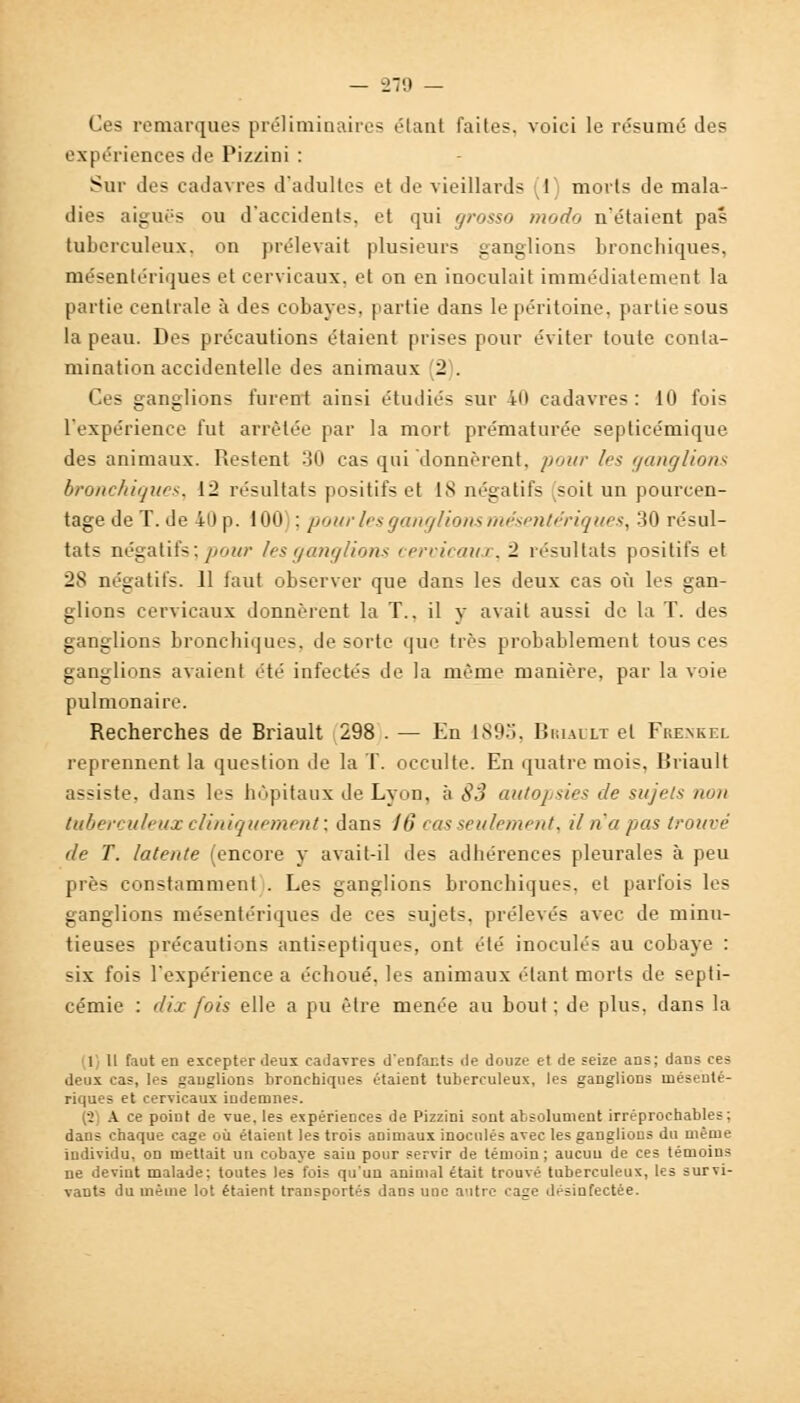 Ces remarques préliminaires élan! faites, voici le résumé des expériences de Pizzini : Sur des cadavres d'adultes et de vieillards (1} morts de mala- dies aiguës ou d'accidents, et qui grosso modo n'étaient pas tuberculeux, on prélevait plusieurs ganglions bronchiques, mésentériques et cervicaux, et on en inoculait immédiatement la partie centrale à des cobayes, partie dans le péritoine, partie sous la peau. Des précautions étaient prises pour éviter toute conta- mination accidentelle des animaux 2 . Ces ganglions furent ainsi étudiés sur 40 cadavres: 10 fois l'expérience fut arrêtée par la mort prématurée septicémique des animaux. Restent 30 cas qui donnèrent, pour les ganglions bronchiques, 12 résultats positifs et 18 négatifs (soit un pourcen- tage de T. de 40 p. 100 : pour les ganglions mésentériques, 30 résul- tats négatifs ; pour les ganglions cervicaux, 2 résultats positifs et 28 négatifs. 11 faut observer que dans les deux cas où les gan- glions cervicaux donnèrent la T., il y avait aussi de la T. des ganglions bronchiques, de sorte que très probablement tous ces ganglions avaient été infectés de la même manière, par la voie pulmonaire. Recherches de Briault 298 . — En 189-j, Rriault et Frenkel reprennent la question de la T. occulte. En quatre mois, Rriault assiste, dans les hôpitaux Je Lyon, à 83 autopsies de sujets non tuberculeux cliniquement; dans 16 cas seulement, il n'a pas trouve de T. latente (encore y avait-il des adhérences pleurales à peu près constamment . Les ganglions bronchiques, et parfois les ganglions mésentériques de ces sujets, prélevés avec de minu- tieuses précautions antiseptiques, ont été inoculés au cobaye : -ix fois l'expérience a échoué, les animaux étant morts de septi- cémie : dix fois elle a pu être menée au bout ; de plus, dans la 1 11 faut en excepter deux cadavres d'enfants de douze et de seize ans; dans ces deux cas, les .sanglions bronchiques étaient tuberculeux, les ganglions mésenté- riques et cervicaux indemnes. v A ce point de vue, les expériences de Pizzini sont absolument irréprochables; dans chaque cage où étaient les trois animaux inoculés avec les ganglions du même individu, on mettait un cobaye saiu pour servir de témoin ; aucuu de ces témoins ne devint malade: toutes les fois qu'un animal était trouvé tuberculeux, les survi- vants du même lot étaient transportés dans une autre cage désinfectée.