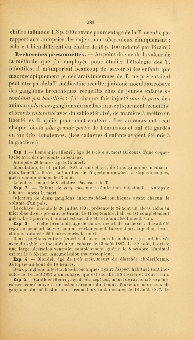 chiffre infimede 1,3 p. lOOrommepourcentage de la T. occulte par rapport aux autopsies des sujets non tuberculeux cliniquement ; cela est bien différent du chiffre de 40 p. 100 indiqué parPizzini! Recherches personnelles. — Au point de vue de la valeur de la méthode que j'ai employée pour étudier l'étiologie des T. infantiles, il m'importait beaucoup de savoir si les enfants que macroscopiquement je déclarais indemnes de T. ne présentaient peut-être pas de la T. médiastine occul te ; j'ai donc inoculé au cobaye des ganglions bronchiques recueillis chez de jeunes enfants ne semblant pas bacillisés : j'ai chaque fois injecté sous la peau des animaux/j/W'WNganglions du médiastinaseptiquement recueillis, etbroyés en totalité avec du sable stérilisé, de manière à mettre en liberté les B. qu'ils pourraient contenir. Les animaux ont reçu chaque fois la ji/ik grande partie de l'émulsion et ont été gardés en vie très longtemps. (Les cadavres d'enfants avaient été mis à la glacière.) Exp. 1. — Lemonnier (Henri', âgé de trois ans, mort au cours d'une coque- luche avec des accidents infectieux. Autopsie 20 heures après la mort. Inoculation, le 11 juillet 1897, à un cobaye, de trois ganglions médiasti- naux tuméfiés. Il s'est fait au lieu de l'injection un abcès à staphylocoques, guéri spontanément le 17 août. Le cobaye meurt le 8 octobre. Pas trace de T. Exp. 2. — Enfant de cinq uns, mort d'infection intestinale. Autopsie 4 heures après la mort. Injection de deux ganglions intertraehéo-bronrhiques ayant chacun le volume d'un pois. Le cobaye, inoculé le 20 juillet 1897, présente le 24 août un abcès riche en microbes divers prenant le Gram : le 11 septembre, l'abcès est complètement guéri. Le 4 janvier, l'animal est sacrifié et reconnu absolument sain. Exp. 3. — Vielle (Armand , âgé de un an, meurt de cachexie : il avait été regardé pendant la vie comme certainement tuberculeux. Injection bron- chique. Autopsie 20 heures après la mort. Deux ganglions entiers (inteibr. droit et sous-bronchique g.) sont broyés avec du sable, et inoculés à un cobaye le 13 août 1897. Le 30 août, il existe une large ulcération ventrale, complètement guérie le 8 octobre. L'animal est tué le 8 février. Aucune lésion macroscopique. Exp. 4. — Blondel, âgé de trois mois, meurt de diarrhée cholériforme. Autopsie au bout de 18 heures. Deux ganglions intertrachéo-bronchiques ayant l'aspect habituel sont ino- culés le 18 août 1897 à un cobaye, qui est sacrifié le 8 février et trouvé sain. Exp. 5. — Gauthier Henri), âgé de dix-sept ans, meurt de sarcomatose géné- ralisée consécutive à un ostéo-sarcome du fémur. Plusieurs morceaux de ganglions du médiastin non sarcomateux sont inoculés le 18 août 1897. Le