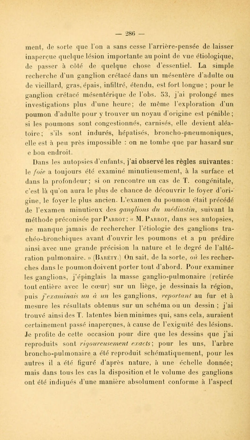 ment, de sorte que l'on a sans cesse L'arrière-pensée de laisser inaperçue quelque lésion importante au point, de vue étiologique, de passer à côté de quelque chose d'essentiel. La simple recherche d'un ganglion crétacé dans un mésentère d'adulte ou de vieillard, gras, épais, infiltré, étendu, est fort longue ; pour le ganglion crétacé mésentérique de l'obs. 53, j'ai prolongé mes investigations plus d'une heure; de môme l'exploration d'un poumon d'adulte pour y trouver un noyau d'origine est pénible ; si les poumons sont congestionnés, carnisés, elle devient aléa- toire; s'ils sont indurés, hépatisés, broncho-pneumoniques, elle est à peu près impossible : on ne tombe que par hasard sur e bon endroit. Dans les autopsies d'enfants, j'ai observé les règles suivantes: le foie a toujours été examiné minutieusement, à la surface et dans la profondeur ; si on rencontre un cas de T. congénitale, c'est là qu'on aura le plus de chance de découvrir le foyer d'ori-' gine, le foyer le plus ancien. L'examen du poumon était précédé de l'examen minutieux des ganglions du médiastin, suivant la méthode préconisée parPiRROT: « M. Parrot, dans ses autopsies, ne manque jamais de rechercher l'étiologie des ganglions tra- chéo-bronchiques avant d'ouvrir les poumons et a pu prédire ainsi avec une grande précision la nature et le degré de l'alté- îation pulmonaire. » (Baréty.) On sait, de la sorte, où les recher- ches dans le poumon doivent porter tout d'abord. Pour examiner les ganglions, j'épinglais la masse ganglio-pulmonaire (retirée tout entière avec le cœur) sur un liège, je dessinais la région, puis j'examinais un à un les ganglions, reportant au fur et à mesure les résultats obtenus sur un schéma ou un dessin ; j'ai trouvé ainsi des T. latentes bien minimes qui, sans cela, auraient certainement passé inaperçues, à cause de l'exiguïté des lésions. Je profite de cette occasion pour dire que les dessins que j'ai reproduits sont rigoureusement exacts; pour les uns, l'arbre broncho-pulmonaire a été reproduit schématiquement, pour les autres il a été figuré d'après nature, à une écbelle donnée; mais dans tous les cas la disposition et le volume des ganglions ont été indiqués d'une manière absolument conforme à l'aspect