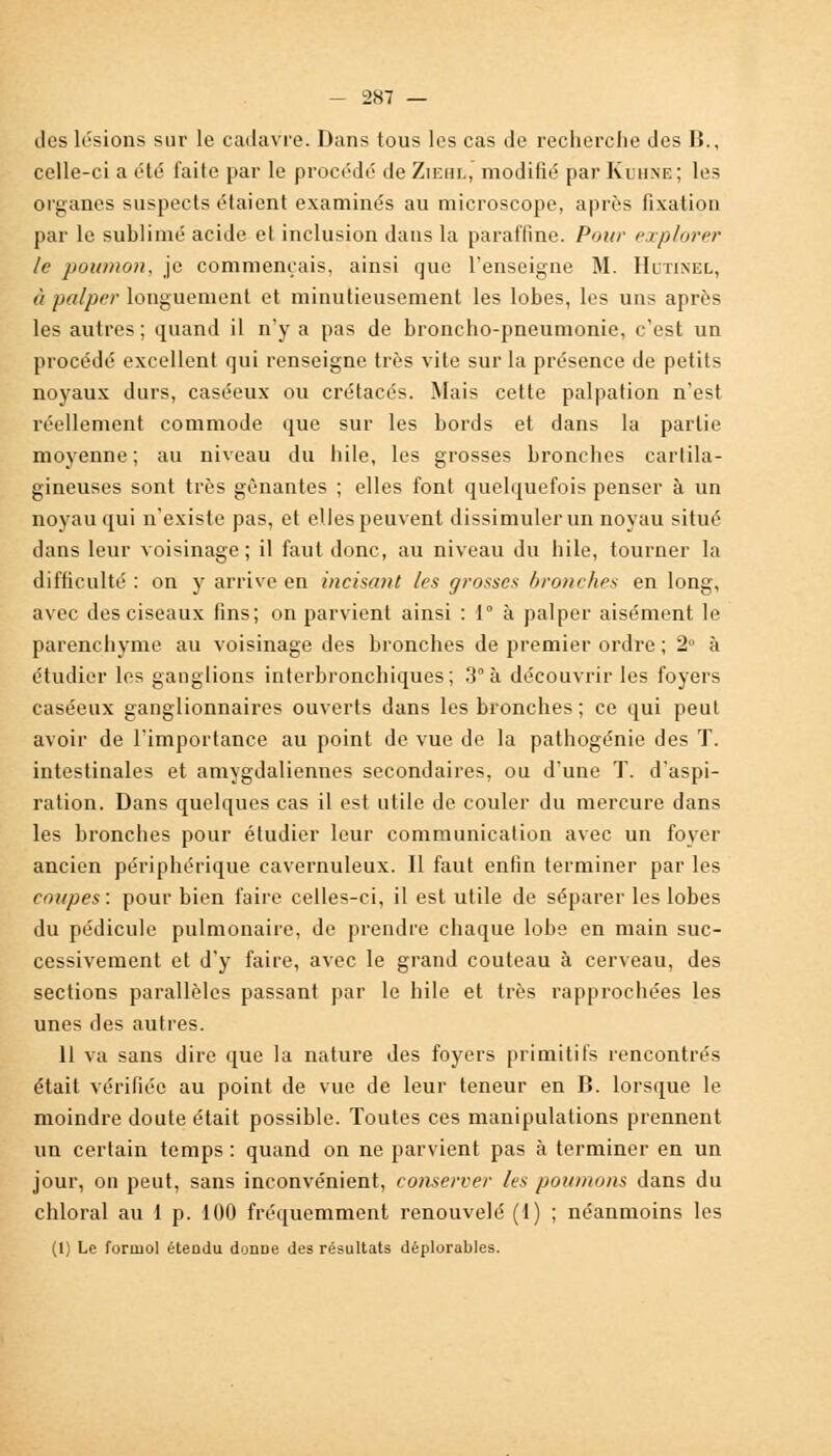 des lésions sur le cadavre. Dans tous les cas de recherche des B., celle-ci a été faite par le procédé de Ziehl, modifié par Kihne; les organes suspects étaient examinés au microscope, après fixation par le sublimé acide et inclusion dans la paraffine. Pour explorer le poumon, je commençais, ainsi que l'enseigne M. Hltinel, à pa/prr longuement et minutieusement les lobes, les uns après les autres ; quand il n'y a pas de broncho-pneumonie, c'est un procédé excellent qui renseigne très vite sur la présence de petits noyaux durs, caséeux ou crétacés. Mais cette palpation n'est réellement commode que sur les bords et dans la partie moyenne; au niveau du liile, les grosses bronches cartila- gineuses sont très gênantes ; elles font quelquefois penser à un noyau qui n'existe pas, et elles peuvent dissimuler un noyau situé dans leur voisinage ; il faut donc, au niveau du hile, tourner la difficulté : on y arrive en incisant les grosses bronches en long, avec des ciseaux fins; on parvient ainsi : 1 à palper aisément le parenchyme au voisinage des bronches de premier ordre ; 2° à étudier les ganglions interbronchiques; 3° à découvrir les foyers caséeux ganglionnaires ouverts dans les bronches ; ce qui peut avoir de l'importance au point de vue de la pathogénie des T. intestinales et amygdaliennes secondaires, ou d'une T. d'aspi- ration. Dans quelques cas il est utile de couler du mercure dans les bronches pour étudier leur communication avec un foyer ancien périphérique cavernuleux. Il faut enfin terminer par les coupes : pour bien faire celles-ci, il est utile de séparer les lobes du pédicule pulmonaire, de prendre chaque lobe en main suc- cessivement et d'y faire, avec le grand couteau à cerveau, des sections parallèles passant par le hile et très rapprochées les unes des autres. 11 va sans dire que la nature des foyers primitifs rencontrés était vérifiée au point de vue de leur teneur en B. lorsque le moindre doute était possible. Toutes ces manipulations prennent un certain temps : quand on ne parvient pas à terminer en un jour, on peut, sans inconvénient, conserver /es poumons dans du chloral au 1 p. 100 fréquemment renouvelé (1) ; néanmoins les (1) Le formol étendu donne des résultats déplorables.