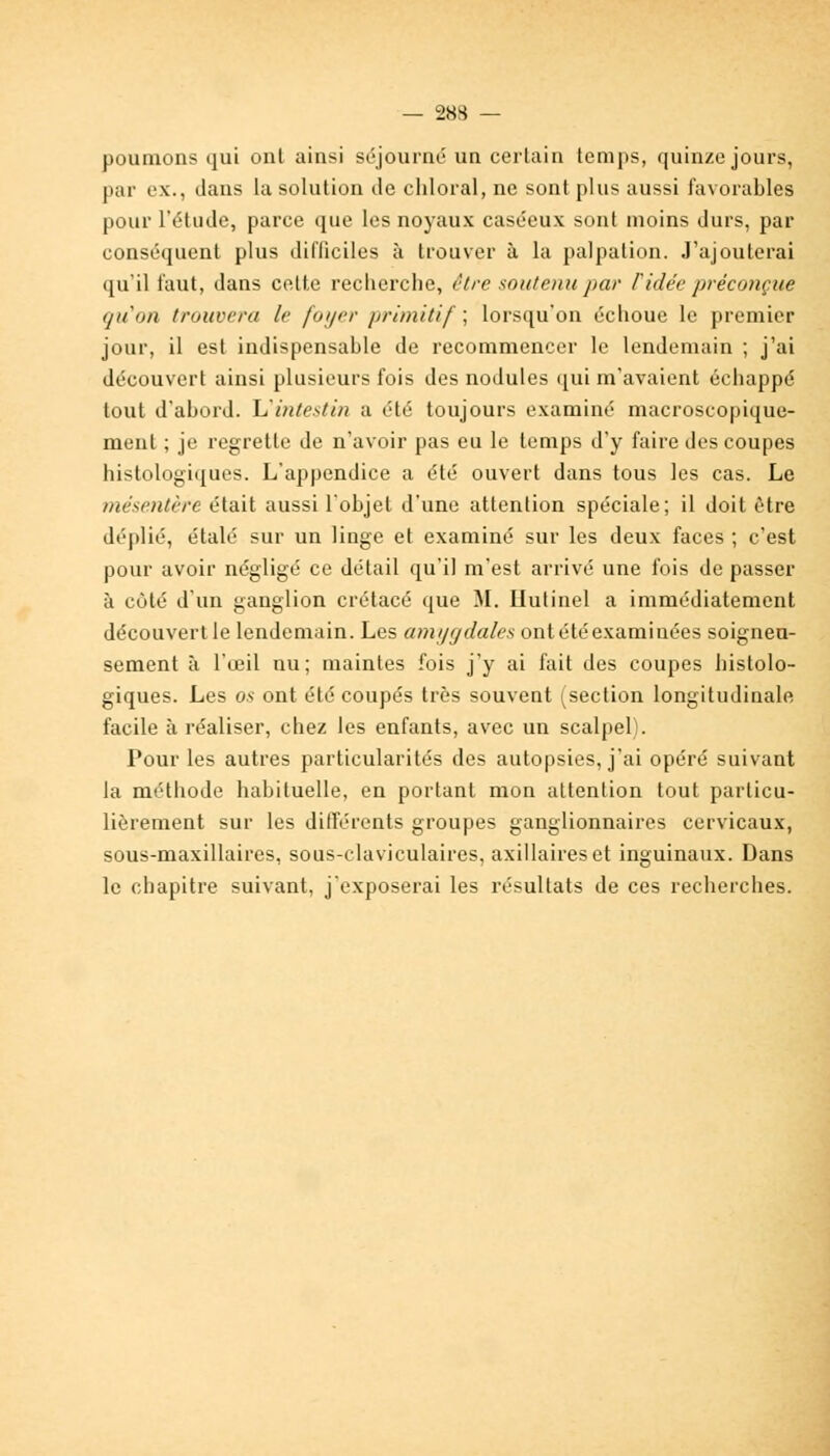 poumons qui ont ainsi séjourné un certain temps, quinze jours, par ex., dans la solution de chloral, ne sont plus aussi favorables pour l'étude, parce que les noyaux caséeux sont moins durs, par conséquent plus difficiles à trouver à la palpalion. J'ajouterai qu'il faut, dans cette reclierche, être soutenu par ridée préconçue qu'on trouvera le foyer primitif ; lorsqu'on échoue le premier jour, il est indispensable de recommencer le lendemain ; j'ai découvert ainsi plusieurs fois des nodules qui m'avaient échappé tout d'abord. L'intestin a été toujours examiné macroscopique- ment ; je regrette de n'avoir pas eu le temps d'y faire des coupes histologiques. L'appendice a été ouvert dans tous les cas. Le mésentère était aussi l'objet d'une attention spéciale; il doit être déplié, étalé sur un linge et examiné sur les deux faces ; c'est pour avoir négligé ce détail qu'il m'est arrivé une fois de passer à côté d'un ganglion crétacé que M. Hutinel a immédiatement découvert le lendemain. Les amygdales ont été examinées soigneu- sement à l'œil nu; maintes fois j'y ai fait des coupes histolo- giques. Les os ont été coupés très souvent (section longitudinale facile à réaliser, chez les enfants, avec un scalpel). Pour les autres particularités des autopsies, j'ai opéré suivant la méthode habituelle, en portant mon attention tout particu- lièrement sur les différents groupes ganglionnaires cervicaux, sous-maxillaires, sous-claviculaires, axillaireset inguinaux. Dans le chapitre suivant, j'exposerai les résultats de ces recherches.