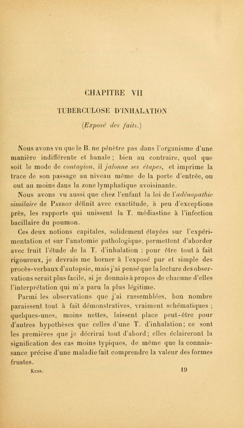 CHAPITRE VII TUBERCULOSE D'INHALATION (Exposé des faits.) .Nous avons vu que le B. ne pénètre pas dans l'organisme d'une manière indifférente et banale ; bien au contraire, quel que soit le mode de contagion, il jalonne ses étapes, et imprime la trace de son passage au niveau même de la porte d'entrée, ou out au moins dans la zone lymphatique avoisinante. Nous avons vu aussi que chez l'enfant la loi de Yadénopathie similaire de Parrot définit avec exactitude, à peu d'exceptions près, les rapports qui unissent la T. médiastine à l'infection bacillaire du poumon. Ces deux notions capitales, solidement étayées sur l'expéri- mentation et sur l'anatomie pathologique, permettent d'aborder avec fruit l'élude de la T. d'inhalation : pour être tout à fait rigoureux, je devrais me borner à l'exposé pur et simple des procès-verbaux d'autopsie, mais j'ai pensé que la lecture des obser- vations serait plus facile, si je donnais à propos de chacune d'elles l'interprétation qui m'a paru la plus légitime. Parmi les observations que j'ai rassemblées, bon nombre paraissent tout à fait démonstratives, vraiment schématiques ; quelques-unes, moins nettes, laissent place peut-être pour d'autres hypothèses que celles d'une T. d'inhalation; ce sont les premières que je décrirai tout d'abord; elles éclaireront la signification des cas moins typiques, de même que la connais- sance précise d'une maladie fait comprendre la valeur des formes frustes. Kcss. 19