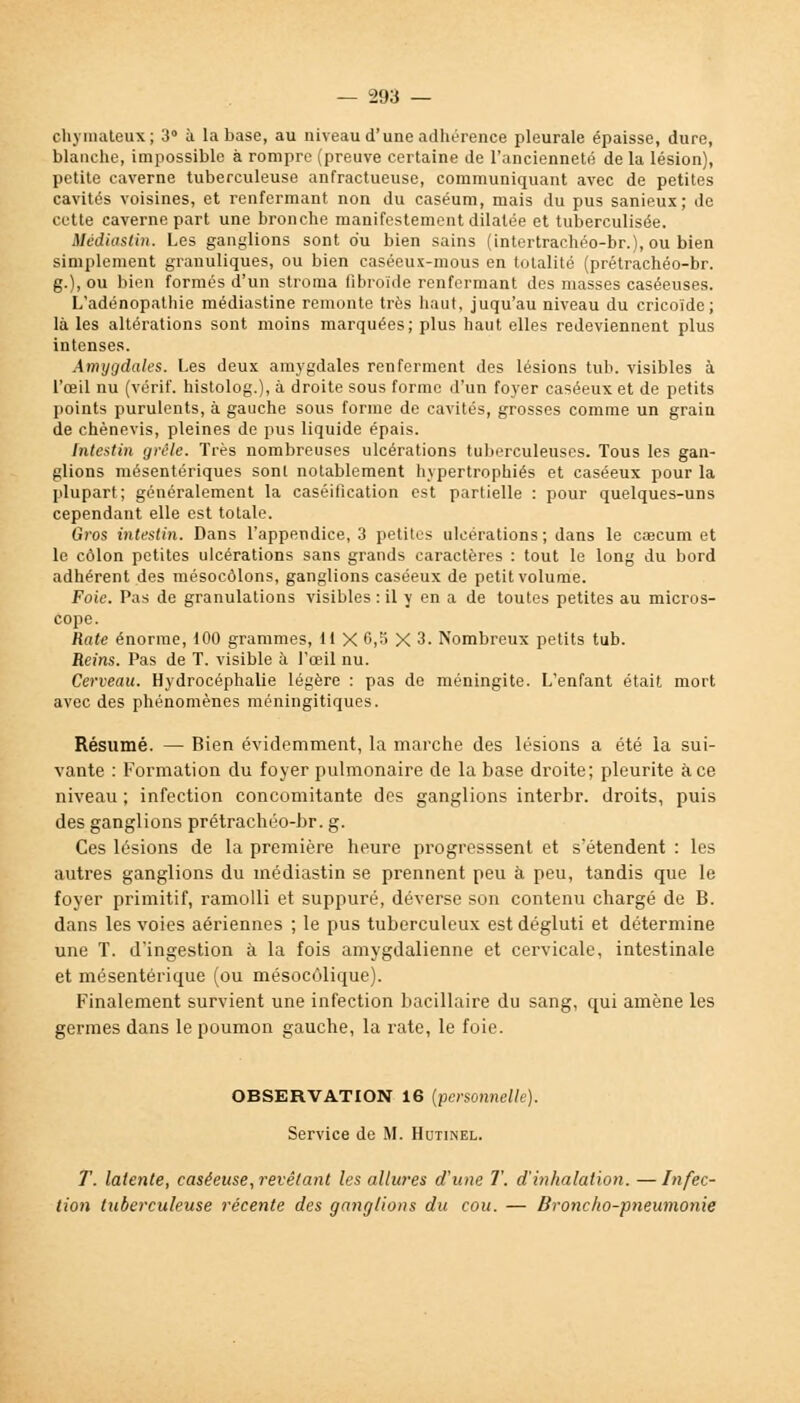 cliymateux; 3 à la base, au niveau d'une adhérence pleurale épaisse, dure, blanche, impossible à rompre (preuve certaine de l'ancienneté de la lésion), petite caverne tuberculeuse anfractueuse, communiquant avec de petites cavités voisines, et renfermant non du caséum, mais du pus sanieux; de cette caverne part une bronche manifestement dilatée et tuberculisée. Médiastin. Les ganglions sont du bien sains (intertrachéo-br.), ou bien simplement granuliques, ou bien caséeux-mous en totalité (prétrachéo-br. g.), ou bien formés d'un stroma fibroïde renfermant des masses caséeuses. L'adénopathie médiastine remonte très haut, juqu'au niveau du cricoïde; là les altérations sont moins marquées; plus haut elles redeviennent plus intenses. Amygdales. Les deux amygdales renferment des lésions tub. visibles à l'œil nu (vérif. histolog.), à droite sous forme d'un foyer caséeux et de petits points purulents, à gauche sous forme de cavités, grosses comme un grain de chènevis, pleines de pus liquide épais. Intestin grêle. Très nombreuses ulcérations tuberculeuses. Tous les gan- glions mésentériques sont notablement hypertrophiés et caséeux pour la plupart; généralement la caséification est partielle : pour quelques-uns cependant elle est totale. Gros intestin. Dans l'appendice, 3 petites ulcérations; dans le cœcum et le côlon petites ulcérations sans grands caractères : tout le long du bord adhérent des mésocôlons, ganglions caséeux de petit volume. Foie. Pas de granulations visibles : il y en a de toutes petites au micros- cope. Rate énorme, 100 grammes, 11 X 6,5 X 3. Nombreux petits tub. Reins. Pas de T. visible à l'œil nu. Cerveau. Hydrocéphalie légère : pas de méningite. L'enfant était mort avec des phénomènes méningitiques. Résumé. — Bien évidemment, la marche des lésions a été la sui- vante : Formation du foyer pulmonaire de la base droite; pleurite à ce niveau ; infection concomitante des ganglions interbr. droits, puis des ganglions prétrachéo-br. g. Ces lésions de la première heure progresssent et s'étendent : les autres ganglions du médiastin se prennent peu à peu, tandis que le foyer primitif, ramolli et suppuré, déverse son contenu chargé de B. dans les voies aériennes ; le pus tuberculeux est dégluti et détermine une T. d'ingestion à la fois amygdalienne et cervicale, intestinale et mésentérique (ou mésocôlique). Finalement survient une infection bacillaire du sang, qui amène les germes dans le poumon gauche, la rate, le foie. OBSERVATION 16 (personnelle). Service de M. Hutinel. T. latente, caséeuse,revêlant les allures d'une T. d'inhalation. —Infec- tion tuberculeuse récente des ganglions du cou. — Broncho-pneumonie