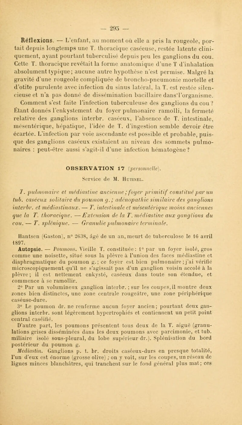 Réflexions. — L'enfant, au moment où elle a pris la rougeole, por- tait depuis longtemps une T. thoracique caséeuse, restée latente clini- quement, ayant pourtant tuberculisé depuis peu les ganglions du cou. Cette T. thoracique revêtait la forme anatomique d'une T d'inhalation absolument typique; aucune autre hypothèse n'est permise. Malgré la gravité d'une rougeole compliquée de broncho-pneumonie mortelle et d'otite purulente avec infection du sinus latéral, la T. est restée silen- i ieuse et n'a pas donné de dissémination bacillaire dansTorganisme. Comment s'est faite l'infection tuberculeuse des ganglions du cou ? Étant donnés l'enkystement du foyer pulmonaire ramolli, la fermeté relative des ganglions interbr. caséeux, l'absence de T. intestinale, mésentérique, hépatique, l'idée de T. d'ingestion semble devoir être écartée. L'infection par voie ascendante est possible et probable, puis- que des ganglions caséeux existaient au niveau des sommets pulmo- naires : peut-être aussi s'agit-il d'une infection hématogène? OBSERVATION 17 [personnelle). Service de M. Hutinel. 1. pulmonaire et médiasline ancienne ; foyer p/nmitif constitué par un tub. caséeux solitaire du poumon g.; adénopathie similaire des ganglions interbr. et médiastinaux. — T. intestinale et mésentérique moins anciennes que la T. thoracique. —Extension de la T. médiasline aux ganglions du cou. — T. splénique. — Granuliepulmonaire terminale. Hantsen (Gaston), n° 2638, âgé de un an, meurt de tuberculose le 16 avril 1897. Autopsie.— Poumons. Vieille T. constituée: 1° par un foyer isolé, gros comme une noisette, situé sous la plèvre à l'union des faces médiasline et diaphragmatique du poumon g.; ce foyer est bien pulmonaire ; j'ai vérifié microscopiquement qu'il ne s'agissait pas d'un ganglion voisin accolé à la plèvre; il est nettement enkysté, caséeux dans toute son étendue, et commence à se ramollir. 2° Par un volumineux ganglion interbr. ; sur les coupes, il montre deux zones bien distinctes, une zone centrale rougeàtre, une zone périphérique caséuse-dure. 3° Le poumon dr. ne renferme aucun foyer ancien ; pourtant deux gan- glions interbr. sont légèrement hypertrophiés et contiennent un petit point central caséifié. D'autre part, les poumons présentent tous deux de la T. aiguë (granu- lations grises disséminées dans les deux poumons avec parcimonie, et tub. miliaire isolé sous-pleural, du lobe supérieur dr.). Splénisation du bord postérieur du poumon g. Médiastin. Ganglions p. t. br. droits caséeux-durs en presque totalité, l'un d'eux est énorme (grosse olive) ; on y voit, sur les coupes, un réseau de lignes minces blanchâtres, qui tranchent sur le fond général plus mat; ces