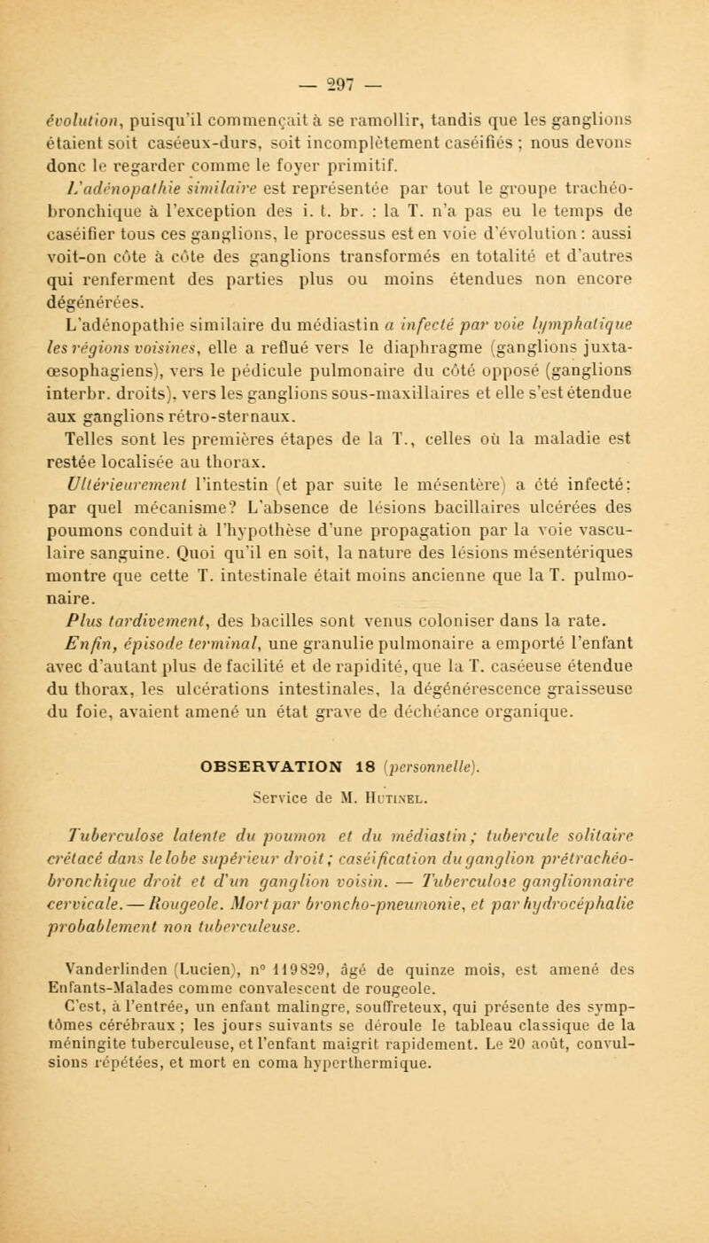 évolution, puisqu'il commençait à se ramollir, tandis que les ganglions étaient soit caséeux-durs, soit incomplètement caséifiés ; nous devons donc le regarder comme le foyer primitif. L'adénopalhie similaire est représentée par tout le groupe trachéo- bronchique à l'exception des i. t. br. : la T. n'a pas eu le temps de caséifier tous ces ganglions, le processus est en voie d'évolution : aussi voit-on côte à côte des ganglions transformés en totalité et d'autres qui renferment des parties plus ou moins étendues non encore dégénérées. L'adénopathie similaire du médiastin a infecté par voie lymphatique les régions voisines, elle a reflué vers le diaphragme (ganglions juxta- cesophagiens), vers le pédicule pulmonaire du côté opposé (ganglions interbr. droits), vers les ganglions sous-maxillaires et elle s'est étendue aux ganglions rétro-sternaux. Telles sont les premières étapes de la T., celles où la maladie est restée localisée au thorax. Ultérieurement l'intestin (et par suite le mésentère) a été infecté; par quel mécanisme? L'absence de lésions bacillaires ulcérées des poumons conduit à l'hypothèse d'une propagation par la voie vascu- laire sanguine. Quoi qu'il en soit, la nature des lésions mésentériques montre que cette T. intestinale était moins ancienne que la T. pulmo- naire. Plus tardivement, des bacilles sont venus coloniser dans la rate. Enfin, épisode terminal, une granulie pulmonaire a emporté l'enfant avec d'autant plus de facilité et de rapidité, que la T. caséeuse étendue du thorax, les ulcérations intestinales, la dégénérescence graisseuse du foie, avaient amené un état grave de déchéance organique. OBSERVATION 18 {personnelle). Service de M. Hctinel. Tuberculose latente du poumon et du médiastin; tubercule solitaire crétacé dans le lobe supérieur droit; caséification du ganglion prélrachéo- bronchique droit et d'un ganglion voisin. — Tubercuhie ganglionnaire cervicale. — Rougeole. Mort par broncho-pneumonie, et par hydrocéphalie probablement non tuberculeuse. Vanderlinden (Lucien), n° U9829, âgé de quinze mois, est amené des Enfants-Malades comme convalescent de rougeole. C'est, à l'entrée, un enfant malingre, souffreteux, qui présente des symp- tômes cérébraux ; les jours suivants se déroule le tableau classique de la méningite tuberculeuse, et l'enfant maigrit rapidement. Le 20 août, convul- sions répétées, et mort en coma hyperthermique.