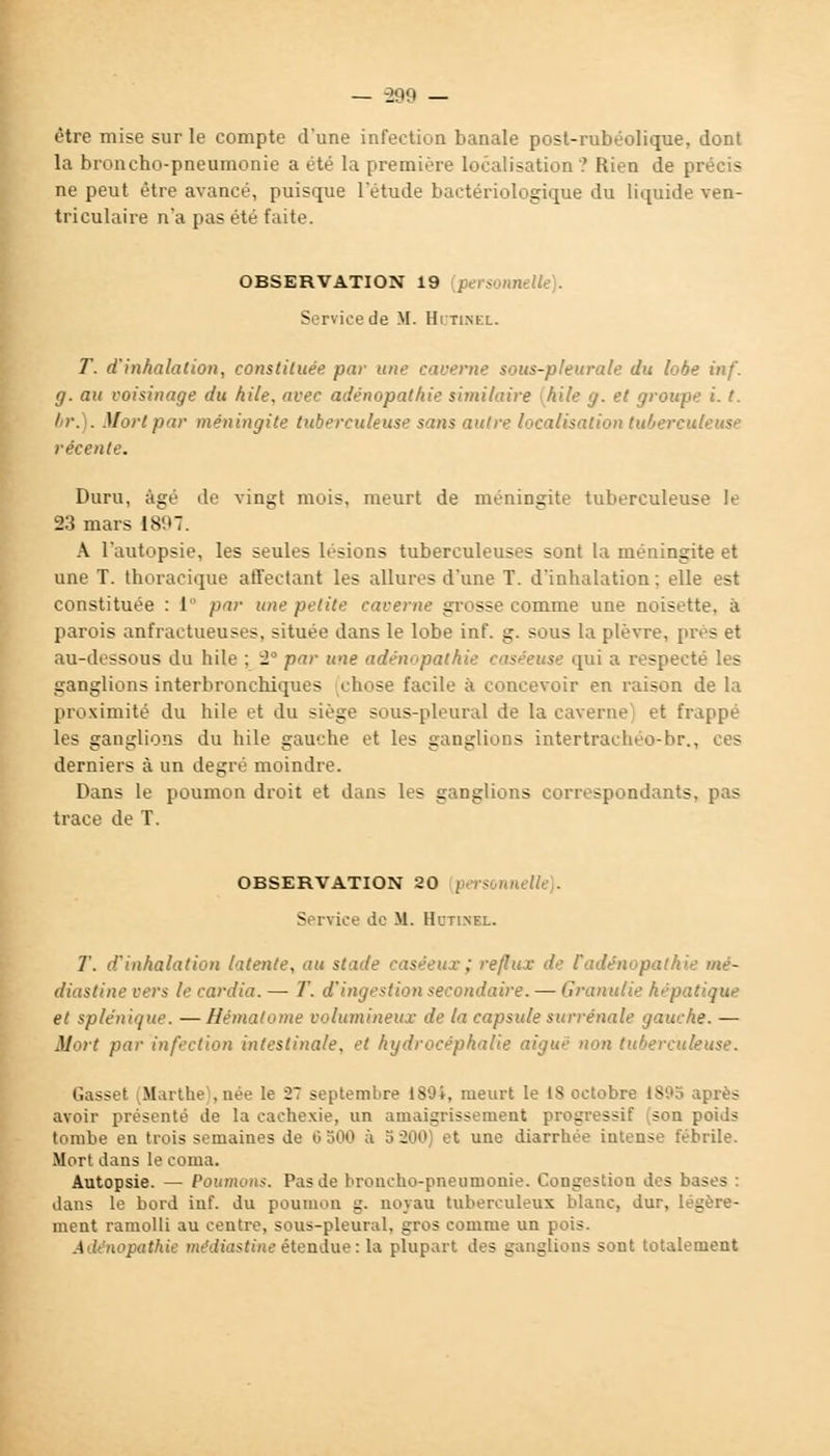 — -299 — être mise sur le compte d'une infection banale post-rubéolique, dont la broncho-pneumonie a été la première localisation? Rien de pr- ne peut être avancé, puisque l'étude bactériologique du liquide ven- triculaire n'a pas été faite. OBSERVATION 19 personnelle). Service de M. Hctinel. T. d'inhalation, constituée, par une caverne sous-pleurale du lobe inf. g. au voisinage du hile, avec adénopathie similaire [Aile g. et groupe i. t. I r. . Mort par méningite tuberculeuse sans autre localisation tubercui- - récente. Duru, âgé de vingt mois, meurt de méningite tuberculeuse le 23 mars 1897. A l'autopsie, les seules lésions tuberculeuses sont la méningite et une T. thoracique affectant les allures d'une T. d'inhalation ; elle est constituée : 1° par une petite caverne grosse comme une noisette, à parois anfractueuses. située dans le lobe inf. g. sous la plèvre, près et au-dessous du hile ; 2° par une adénopathie caséeuse qui a respecté les ganglions interbronchiques chose facile à concevoir en raison de la proximité du hile et du siège sous-pleural de la caverne et frappé les ganglions du hile gauche et les ganglions intertraehéo-br., ces derniers à un degré moindre. Dans le poumon droit et dans les ganglions correspondants, pas trace de T. OBSERVATION 20 personnel Service de M. Hutinel. T. d'inhalation latente, au stade caséeux; reflux de l'adénopathie mé- diastine vers le cardia. — T. d'ingestion secondaire. — Grcmulie hépatique et splénii/ue. —Hématome volumineux de la capsule surrénale gauche. — Mort par infection intestinale, et hydrocéphalie aigué non tuberculeuse. Gasset .Marthe .née le 27 septembre 180i, meurt le 1S octobre 1805 après avoir présenté de la cachexie, un amaigrissement progressif son poids tombe en trois semaines de 6 500 à S 200) et une diarrhée intense fébrile. Mort dans le coma. Autopsie. — Poumon*. Pas de broncho-pneumonie. Congestion des bases : dans le bord inf. du poumon g. noyau tuberculeux blanc, dur, légère- ment ramolli au centre, sous-pleural, gros comme un pois. Adénopathie nu'diastine étendue : la plupart des ganglions sont totalement