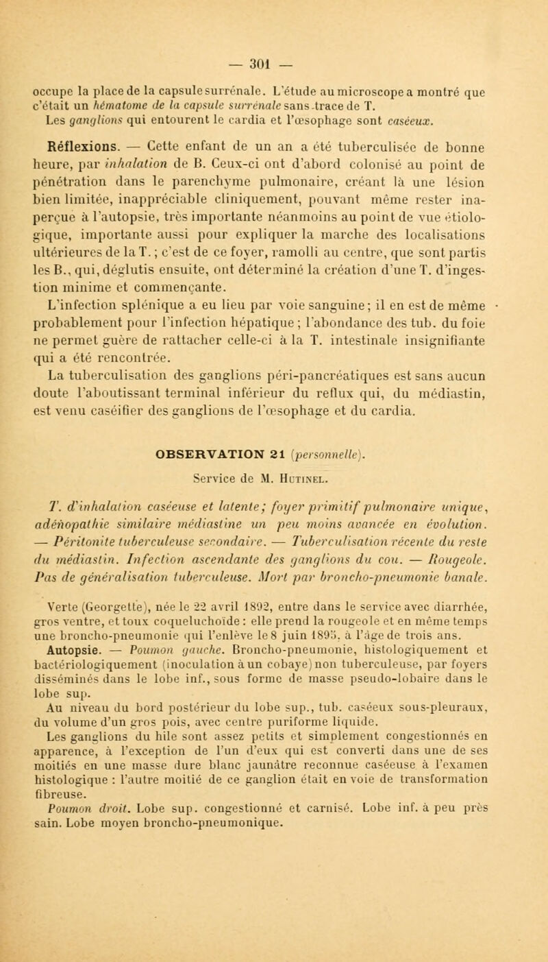 occupe la place de la capsule surrénale. L'étude au microscope a montré que c'était un hématome de la capsule surrénale sans -trace de T. Les ganglicms qui entourent le cardia et l'œsophage sont caséeux. Réflexions. — Cette enfant de un an a été tuberculisée de bonne heure, par inhalation de B. Ceux-ci ont d'abord colonisé au point de pénétration dans le parenchyme pulmonaire, créant là une lésion bien limitée, inappréciable cliniquement, pouvant même rester ina- perçue à l'autopsie, très importante néanmoins au point de vue écolo- gique, importante aussi pour expliquer la marche des localisations ultérieures de la T. ; c'est de ce foyer, ramolli au centre, que sont partis les B., qui, déglutis ensuite, ont déterminé la création d'une T. d'inges- tion minime et commençante. L'infection splénique a eu lieu par voie sanguine; il en est de même probablement pour l'infection hépatique ; l'abondance des tub. du foie ne permet guère de rattacher celle-ci à la T. intestinale insignifiante qui a été rencontrée. La tuberculisation des ganglions péri-pancréatiques est sans aucun doute l'aboutissant terminal inférieur du reflux qui, du médiastin, est venu caséifier des ganglions de l'œsophage et du cardia. OBSERVATION 21 (personnelle). Service de M. Hutinel. T. d'inhalation caséeuse et latente; foyer primitif pulmonaire unique, adénopathie similaire médiastine un peu moins avancée en évolution. — Péritonite tuberculeuse secondaire. — Tuberculisation récente du reste du médiastin. Infection ascendante des ganglions du cou. — Rougeole. Pas de généralisation tuberculeuse. Mort par broncho-pneumonie banale. Verte (Georgette), née le 22 avril 1892, entre dans le service avec diarrhée, gros ventre, et toux coqueluchoïde : elle prend la rougeole et en même temps une broncho-pneumonie qui l'enlève le 8 juin 189o. a l'âge de trois ans. Autopsie. — Poumon gauche. Broncho-pneumonie, histologiquement et bactériologiquement (inoculation àun cobaye)non tuberculeuse, par foyers disséminés dans le lobe inf., sous forme de masse pseudo-lobaire dans le lobe sup. Au niveau du bord postérieur du lobe sup., tub. caséeux sous-pleuraux, du volume d'un gros pois, avec centre puriforme liquide. Les ganglions du hile sont assez petits et simplement congestionnés en apparence, à l'exception de l'un d'eux qui est converti dans une de ses moitiés en une masse dure blanc jaunâtre reconnue caséeuse à l'examen histologique : l'autre moitié de ce ganglion était en voie de transformation fibreuse. Poumon droit. Lobe sup. congestionné et carnisé. Lobe inf. à peu près sain. Lobe moyen broncho-pneumonique.