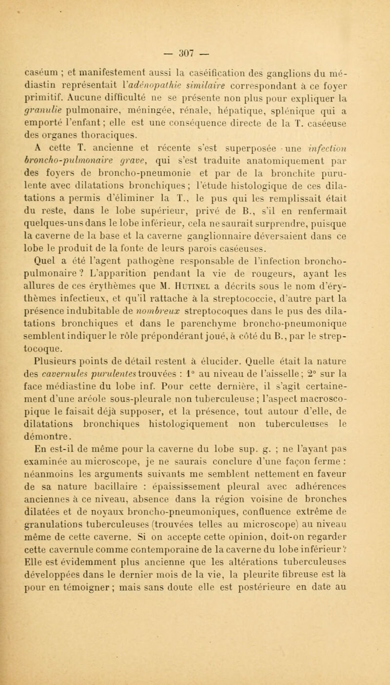 caséum ; et manifestement aussi la caséification des ganglions du mé- diastin représentait Vadénopathie similaire correspondant à ce foyer primitif. Aucune difficulté ne se présente non plus pour expliquer la granulie pulmonaire, méningée, rénale, hépatique, splénique qui a emporté l'enfant ; elle est une conséquence directe de la T. caséeuse des organes thoraciques. A cette T. ancienne et récente s'est superposée une infection broncho-pulmonaire grave, qui s'est traduite anatomiquement par des foyers de broncho-pneumonie et par de la bronchite puru- lente avec dilatations bronchiques ; l'étude histologique de ces dila- tations a permis d'éliminer la T., le pus qui les remplissait était du reste, dans le lobe supérieur, privé de B., s'il en renfermait quelques-uns dans le lobe inférieur, cela ne saurait surprendre, puisque la caverne de la base et la caverne ganglionnaire déversaient dans ce lobe le produit de la fonte de leurs parois caséeuses. Quel a été l'agent pathogène responsable de l'infection broncho- pulmonaire ? L'apparition pendant la vie de rougeurs, ayant les allures de ces érythèmes que M. Hutinel a décrits sous le nom d'éry- thèmes infectieux, et qu'il rattache à la streptococcie, d'autre part la présence indubitable de nombreux streptocoques dans le pus des dila- tations bronchiques et dans le parenchyme broncho-pneumonique semblent indiquer le rôle prépondérant joué, à côté du B., par le strep- tocoque. Plusieurs points de détail restent à élucider. Quelle était la nature des caoernules purulentes trouvées : 1° au niveau de l'aisselle; 2° sur la face médiastine du lobe inf. Pour cette dernière, il s'agit certaine- ment d'une aréole sous-pleurale non tuberculeuse ; l'aspect macrosco- pique le faisait déjà supposer, et la présence, tout autour d'elle, de dilatations bronchiques histologiquement non tuberculeuses le démontre. En est-il de même pour la caverne du lobe sup. g. ; ne l'ayant pas examinée au microscope, je ne saurais conclure d'une façon ferme : néanmoins les arguments suivants me semblent nettement en faveur de sa nature bacillaire : épaississement pleural avec adhérences anciennes à ce niveau, absence dans la région voisine de bronches dilatées et de noyaux broncho-pneumoniques, confluence extrême de granulations tuberculeuses (trouvées telles au microscope) au niveau même de cette caverne. Si on accepte cette opinion, doit-on regarder cette cavernule comme contemporaine de la caverne du lobe inférieur? Elle est évidemment plus ancienne que les altérations tuberculeuses développées dans le dernier mois de la vie, la pleurite fibreuse est là pour en témoigner ; mais sans doute elle est postérieure en date au