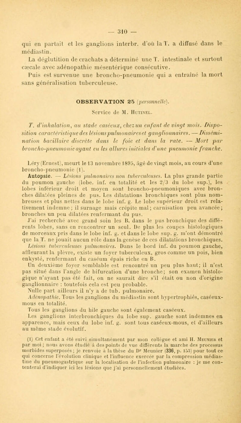 qui en parlait et les ganglions interbr. d'où la T. a diffusé dans le médiastin. La déglutition de crachats a déterminé une T. intestinale et surtout caecale avec adénopathie mésentérique consécutive. Puis est survenue une broncho-pneumonie qui a entraîné la mort sans généralisation tuberculeuse. OBSERVATION 25 {personnelle). Service de M. IKtinfx. T. d'inhalation, au stade caséeux, chez un enfant de vingt mois. Dispo- sition caractéristique des lésions pulmonaires et ganglionnaires. — Dissémi- nation bacillaire discrète dans le foie et dans la rate. — Mort par broncho-pneumonie ayant eu les allures initiales d'une pneumonie franche. Léry (Ernest), meurt le 13 novembre 18911, âgé de vingt mois, au cours d'une broncho-pneumonie (1). Autopsie. — Lésions pulmonaires tion tuberculeuses. La plus grande partie du poumon gauche (lobe. inf. en totalité et les 2/3 du lobe sup.), les lobes inférieur droit et moyen sont broncho-pneumoniques avec bron- ches dilatées pleines de pus. Les dilatations bronchiques sont plus nom- breuses et plus nettes dans le lobe inf. g. Le lobe supérieur droit est rela- tivement indemne ; il surnage mais crépite mal; carnisation peu avancée; bronches un peu dilatées renfermant du pus. J'ai recherché avec grand soin les B. dans le pus bronchique des diffé- rents lobes, sans en rencontrer un seul. De plus les coupes histologiques de morceaux pris dans le lobe inf. g. et dans le lobe sup. g. m'ont démontré que la T. ne jouait aucun rôle dans la genèse de ces dilatations bronchiques. Lésions tuberculeuses pulmonaires. Dans le bord inf. du poumon gauche, affleurant la plèvre, existe un foyer tuberculeux, gros comme un pois, bien enkysté, renfermant du caséum épais riche en B. Un deuxième foyer semblable est rencontré un peu plus haut; il n'est pas situé dans l'angle de bifurcation d'une bronche; son examen histolo- gique n'ayant pas été fait, on ne saurait dire s'il était ou non d'origine ganglionnaire : toutefois cela est peu probable. Nulle part ailleurs il n'y a de tub. pulmonaire. Adénopathie. Tous les ganglions du médiastin sont hypertrophiés, caséeux- mous en totalité. Tous les ganglions du hile gauche sont également caséeux. Les ganglions interbronchiques du lobe sup. gauche sont indemnes en apparence, mais ceux du lobe inf. g. sont tous caséeux-mous, et d'ailleurs au même stade évolutif. (1) Cet enfant a été suivi simultanément par mon collègue et ami H. Mboitobr et par moi; nous avons étuilié à des points de vue différents la marche des processus morbides superposés; je renvoie à la thèse du Dr Meunier (336, p. 153) pour tout ce qui concerne l'évolution clinique et l'influence exercée par la compression médias- tine du pneumogastrique sur la localisation de l'infection pulmonaire : je me con- tenterai d'indiquer ici les lésions que j'ai personnellement étudiées.