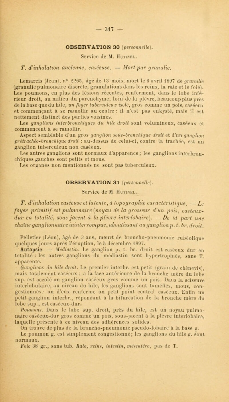 OBSERVATION 30 (personnelle). Service de M. Hcti.nel. T. d'inhalation ancienne, caséeuse. —Mortpar granulie. Lemarcis (Jean), n° 2265, âgé de 13 mois, mort le 6 avril 1897 de granulie (granulie pulmonaire discrète, granulations dans les reins, la rate et le foie). Les poumons, en plus des lésions récentes, renferment, dans le lobe infé- rieur droit, au milieu du parenchyme, loin de la plèvre, beaucoup plus près de la base que du hile, un foyer tuberculeux isolé, gros comme un pois, caséeux et commençant à se ramollir au centre : il n'est pas enkysté, mais il est nettement distinct des parties voisines. Les ganglions interbronchiques du hile droit sont volumineux, caséeux et commencent à se ramollir. Aspect semblable d'un gros ganglion sous-bronchique droit et d'un ganglion prétrachéo-bronchique droit : au-dessus de celui-ci, contre la trachée, est un ganglion tuberculeux non caséeux. Les autres ganglions sont normaux d'apparence; les ganglions interbron- chiques gauches sont petits et mous. Les organes non mentionnés ne sont pas tuberculeux. OBSERVATION 31 personnelle). Service de M. Hltixel. T. d'inhalation caséeuse et latente, à topographie caractéristique. — Le foyer primitif est pulmonaire (noyau de la grosseur d'un pois, caséeuz- dur en totalité, sous-jacent à la plèvre interlobairé). —De là part une chaîne ganglionnaire ininterrompue, aboutissant au ganglion p. t. hr. droit. Pelletier (Léon), âgé de 3 ans, meurt de broncho-pneumonie rubéolique quelques jours après l'éruption, le 5 décembre 1897. Autopsie. — Médiastin. Le ganglion p. t. br. droit est caséeux dur en totalité : les autres ganglions du médiastin sont hypertrophiés, sans T. apparente. Ganglions du hile droit. Le premier interbr. est petit (grain de chènevis', mais totalement caséeux : à la face antérieure de la brouche mère du lobe sup. est accolé un ganglion caséeux gros comme un pois. Dans la scissure interlobulaire, au niveau du hile, les ganglions sont tuméfiés, mous, con- gestionnés; un d'eux renferme un petit point central caséeux. Enfin un petit ganglion interbr., répondant à la bifurcation de la bronche mère du lobe sup., est caséeux-dur. Poumons. Dans le lobe sup. droit, près du hile, est un noyau pulmo- naire caséeux-dur gros comme un pois, sous-jacent à la plèvre interlobairé, laquelle présente à ce niveau des adhérences solides. On trouve de plus de la broncho-pneumonie pseudo-lobaire à la base g. Le poumon g. est simplement congestionné; les ganglions du hile g. sont normaux. Foie 38 gr., sans tub. Rate, reins, intestin, mésentère, pas de T.