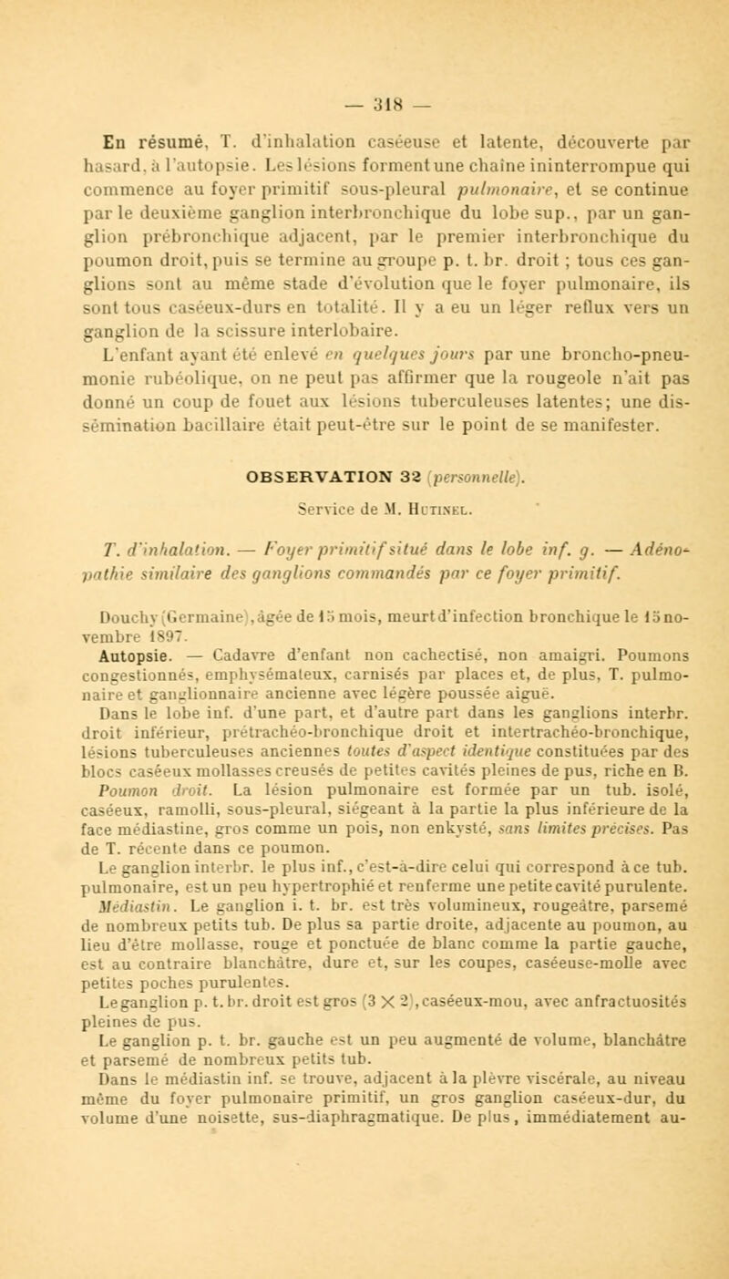 En résumé, T. d'inhalation caséeuse et latente, découverte par hasard, à l'autopsie. Les lésions forment une chaîne ininterrompue qui commence au foyer primitif sous-pleural pulmonaire, et se continue parle deuxième ganglion interhronehique du lobesup., par un gan- glion prébronchique adjacent, par le premier interbronchique du poumon droit, puis se termine au groupe p. t. br. droit ; tous ces gan- glions sont au même stade d'évolution que le foyer pulmonaire, ils sont tous caséeux-durs en totalité. Il y a eu un léger reflux vers un ganglion de la scissure interlobaire. L'enfant ayant été enlevé en quelques jours par une broncho-pneu- monie rubéolique, on ne peut pas affirmer que la rougeole n'ait pas donné un coup de fouet aux lésions tuberculeuses latentes; une dis- sémination bacillaire était peut-être sur le point de se manifester. OBSERVATION 32 [personnelle). Service de M. Hltinel. T. d'inhalation. — Foyer primitif situé dans le lobe inf. g. — Adéno^ pathie similaire des ganglions commandés par ce foyer primitif. Douchy (Germaine ,âgée de 15mois, meurtd'infection bronchique le lono- vembre 1897. Autopsie. — Cadavre d'enfant non cachectisé, non amaigri. Poumons congestionnés, emphysémateux, camisés par places et, de plus, T. pulmo- naire et ganglionnaire ancienne avec légère poussée aiguë. Dans le lobe inf. d'une part, et d'autre part dans les ganslions interhr. droit inférieur, prétrachéo-hronchique droit et intertrachéo-bronchique, lésions tuberculeuses anciennes toutes d'aspect iIdentique constituées par des blocs caséeux mollasses creusés de petites cavités pleines de pus, riche en B. Poumon droit. La lésion pulmonaire est formée par un tub. isolé, caséeux. ramolli, sous-pleural, siégeant à la partie la plus inférieure de la face médiastine, gros comme un pois, non enkysté, sans limites précises. Pas de T. récente dans ce poumon. Le ganglion interhr. le plus inf., c'est-à-dire celui qui correspond à ce tub. pulmonaire, est un peu hypertrophié et renferme une petite cavité purulente. Médiastin. Le ganglion i. t. br. est très volumineux, rougeàtre, parsemé de nombreux petits tub. De plus sa partie droite, adjacente au poumon, au lieu d'être mollasse, rouge et ponctuée de blanc comme la partie gauche, est au contraire blanchâtre, dure et, sur les coupes, caséeuse-moÙe avec petites poches purulentes. Leganglion p. t. br. droit est gros (3 X - , caséeux-mou, avec anfractuosités pleines de pus. Le ganglion p. t. br. gauche est un peu augmenté de volume, blanchâtre et parsemé de nombreux petits tub. Dans le médiastin inf. se trouve, adjacent à la plèvre viscérale, au niveau même du foyer pulmonaire primitif, un gros ganglion caséeux-dur, du volume d'une noisette, sus-diaphragmatique. Déplus, immédiatement au-