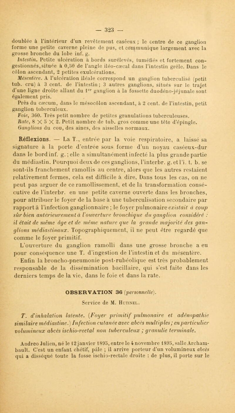 doublée à l'intérieur d'un revêtement caséeux ; le centre de ce ganglion forme une petite caverne pleine de pus, et communique largement avec la grosse bronche du lobe inf. g. Intestin. Petite ulcération à bords surélevés, tuméfiés et fortement con- gestionnés, située à 0,50 de l'angle iléo-caecal dans l'intestin grêle. Dans le côlon ascendant, 2 petites exulcérations. Mésentère. A l'ulcération iléale correspond un ganglion tuberculisé (petit tub. cru) à 3 cent, de l'intestin ; 3 autres ganglions, situés sur le trajet d'une ligne droite allant du 1 ganglion à la fossette duodéno-jéjunale sont également pris. Près du caecum, dans le mésocôlon ascendant, à 2 cent, de l'intestin, petit ganglion tuberculeux. Foie, 360. Très petit nombre de petites granulations tuberculeuses. Rate, 8X5X2. Petit nombre de tub. gros comme une tète d'épingle. Ganglions du cou, des aines, des aisselles normaux. Réflexions. — La T.. entrée par la voie respiratoire, a laissé sa signature à la porte d'entrée sous forme d'un noyau caséeux-dur dans le bord inf. g.; elle a simultanément infecté la plus grande partie du médiastin. Pourquoi deux de ces ganglions, l'interbr. g. et l'i. t. b. se sont-ils franchement ramollis au centre, alors que les autres restaient relativement fermes, cela est difficile à dire. Dans tous les cas, on ne peut pas arguer de ce ramollissement, et de la transformation consé- cutive de l'interbr. en une petite caverne ouverte dans les bronches, pour attribuer le foyer de la base à une tuberculisation secondaire par rapport à l'infection ganglionnaire ; le foyer pulmonaire existait à coup sûr bien antérieurement à l'ouverture bronchique du ganglion considéré : il était de même âge et de même nature que la grande majorité des gan- glions médiastinaux. Topographiquement, il ne peut être regardé que comme le foyer primitif. L'ouverture du ganglion ramolli dans une grosse bronche a eu pour conséquence une T. d'ingestion de l'intestin et du mésentère. Enfin la broncho-pneumonie post-rubéolique est très probablement responsable de la dissémination bacillaire, qui s'est faite dans les derniers temps de la vie, dans le foie et dans la rate. OBSERVATION 36 (personnelle . Service de M. Hctinel. T. d'inhalation latente. (Foyer primitif pulmonaire et adénnpathie similaire médiastine. Infection cutanée avec abcès multiples; en particulier volumineux abcès ischio-rectal non tuberculeux ; granulie terminale. Andreo Julien, né le 12 janvier 1895, entre le 4 novembre 1895, salle Archam- bault. C'est un enfant chétif, paie ; il arrive porteur d'un volumineux abcès qui a disséqué toute la fosse ischio-reetale droite : de plus, il porte sur le