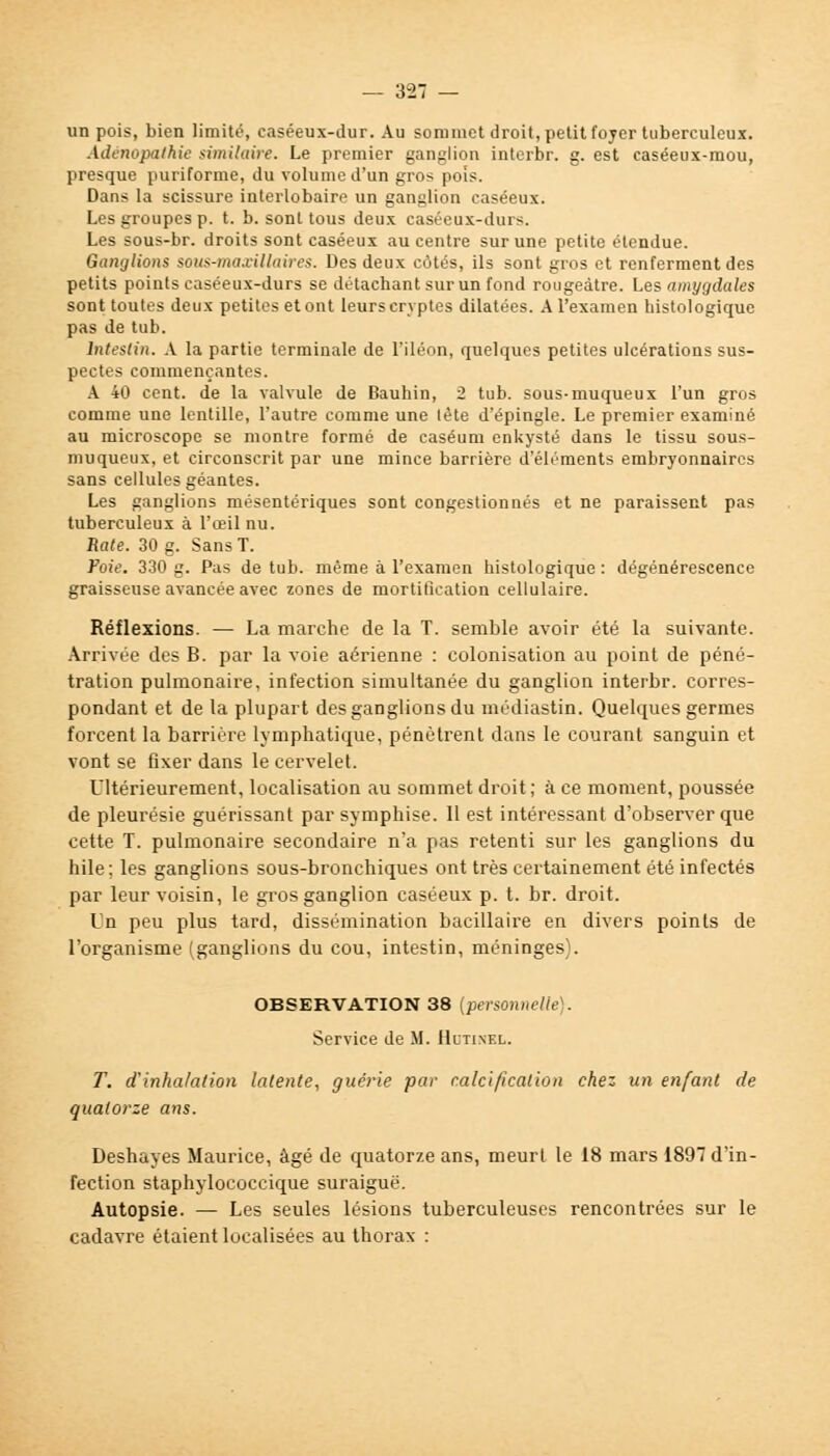 un pois, bien limité, caséeux-dur. Au sommet droit, petit foyer tuberculeux. Adénopalhie similaire. Le premier ganglion interbr. g. est easéeux-mou, presque puriforme, du volume d'un gros pois. Dans la scissure interlobaire un ganglion caséeux. Les groupes p. t. b. sont tous deux caséeux-durs. Les sous-br. droits sont caséeux au centre sur une petite étendue. Ganglions sous-maxillaires. Des deux côtés, ils sont gros et renferment des petits points caséeux-durs se détachant sur un fond rougeàtre. Les amygdales sont toutes deux petites et ont leurs cryptes dilatées. A l'examen histologique pas de tub. Intestin. A la partie terminale de l'iléon, quelques petites ulcérations sus- pectes commençantes. A 40 cent, de la valvule de Bauhin, 2 tub. sous-muqueux l'un gros comme une lentille, l'autre comme une lête d'épingle. Le premier examiné au microscope se montre formé de caséum enkysté dans le tissu sous- muqueux, et circonscrit par une mince barrière d'éléments embryonnaires sans cellules géantes. Les ganglions mésentériques sont congestionnés et ne paraissent pas tuberculeux à l'œil nu. Rate. 30 g. Sans T. Foie. 330 g. Pas de tub. même à l'examen histologique : dégénérescence graisseuse avancée avec zones de mortification cellulaire. Réflexions. — La marche de la T. semble avoir été la suivante. Arrivée des B. par la voie aérienne : colonisation au point de péné- tration pulmonaire, infection simultanée du ganglion interbr. corres- pondant et de la plupart des ganglions du médiastin. Quelques germes forcent la barrière lymphatique, pénètrent dans le courant sanguin et vont se fixer dans le cervelet. Ultérieurement, localisation au sommet droit ; à ce moment, poussée de pleurésie guérissant par symphise. Il est intéressant d'observer que cette T. pulmonaire secondaire n'a pas retenti sur les ganglions du hile; les ganglions sous-bronchiques ont très certainement été infectés par leur voisin, le gros ganglion caséeux p. t. br. droit. Un peu plus tard, dissémination bacillaire en divers points de l'organisme (ganglions du cou, intestin, méninges). OBSERVATION 38 [personnelle). Service de M. Hltinel. T. d'inhalation latente, guérie par calcification chez un enfant de quatorze ans. Deshayes Maurice, âgé de quatorze ans, meurt le 18 mars 1897 d'in- fection staphylococcique suraiguë. Autopsie. — Les seules lésions tuberculeuses rencontrées sur le cadavre étaient localisées au thorax :