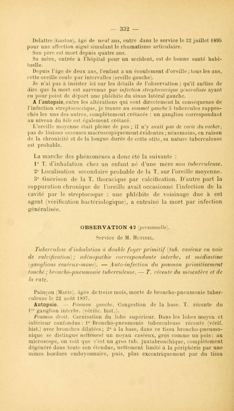 - 33-2 — Delattre Gaston), âgé de neuf ans, entre dans le service le 22 juillet 1895 pour une affection aiguë simulant le rhumatisme articulaire. Sun pèro esl mort depuis quatre ans. Sa mère, entrée à L'hôpital pour un accident, est de bonne santé habi- tuelle. Depuis l'âge de deux ans, l'enfant a un écoulement d'oreille ; tous les ans, cette oreille coule par intervalles (oreille gauche). Je n'ai pas à insister ici sur les détails de l'observation ; qu'il suffise de dire que la mort est survenue pat infection streptococciqut généralisée ayant eu pourpoint de départ une phlébite du sinus latéral gauche. A l'autopsie, outre les altérations qui sont directement la conséquence de l'infection streptococcique, je trouve au sommet gauche b tubercules rappro- ches les uns des autres, complètement crétacés : un ganglion correspondant au niveau du hilé est également crétacé. L'oreille moyenne était pleine de pus ; il n'y avait pa-t de carie du rocher, pas de lésions osseuses macroscopiquement évidentes ; néanmoins, en raison de la chronicité et de la longue durée de cette otite, sa nature tuberculeuse est probable. La marche des phénomènes a ilonc été' la suivante : 1° T. d'inhalation chez un enfant né d'une mère non tuberculeuse. 2° Localisation secondaire probable de la T. sur l'oreille moyenne. 3° Guérison de la T. thoracique par calcification. D'autre part la suppuration chronique de l'oreille avait occasionné l'infection de la cavité par le streptocoque : une phlébite de voisinage due à cet agent (vérification bactériologique), a entraîné la mort par infection généralisée. OBSERVATION 42 personnelle). Service de M. Hutinel. Tuberculose d'inhalation à double foyer primitif {tub. caséeux en voie de calcification) : adenopathie correspondante interbr. et mcdiasline ganglions casêeux-mous . — Auto-infection du poumon primitivement touché ; broncho-pneumonie tuberculeuse. — T. récente du mésentère et de la rate. Painçon (Marie), âgée de treize mois, morte de broncho-pneumonie tuber- culeuse le 22 août 1897. Autopsie. — Poumon gauche. Congestion de la base. T. récente du 1er ganglion interbr. vérifie, hist.). Poumon droit. Carnisation du lobe supérieur. Dans les lobes moyen et inférieur confondus: 1° Broncho-pneumonie tuberculeuse récente (vérif. hist.) avec bronches dilatées; 2 a la base, dans ce tissu broncho-pneumo- nique se distingue nettement un noyau caséeux, gros comme un pois: au microscope, on voit que c'est un gros tub. juxtabronchique, complètement dégénéré dans toute son étendue, nettement limité à la périphérie par une mince bordure embryonnaire, puis, plus excentriquement par du tissu