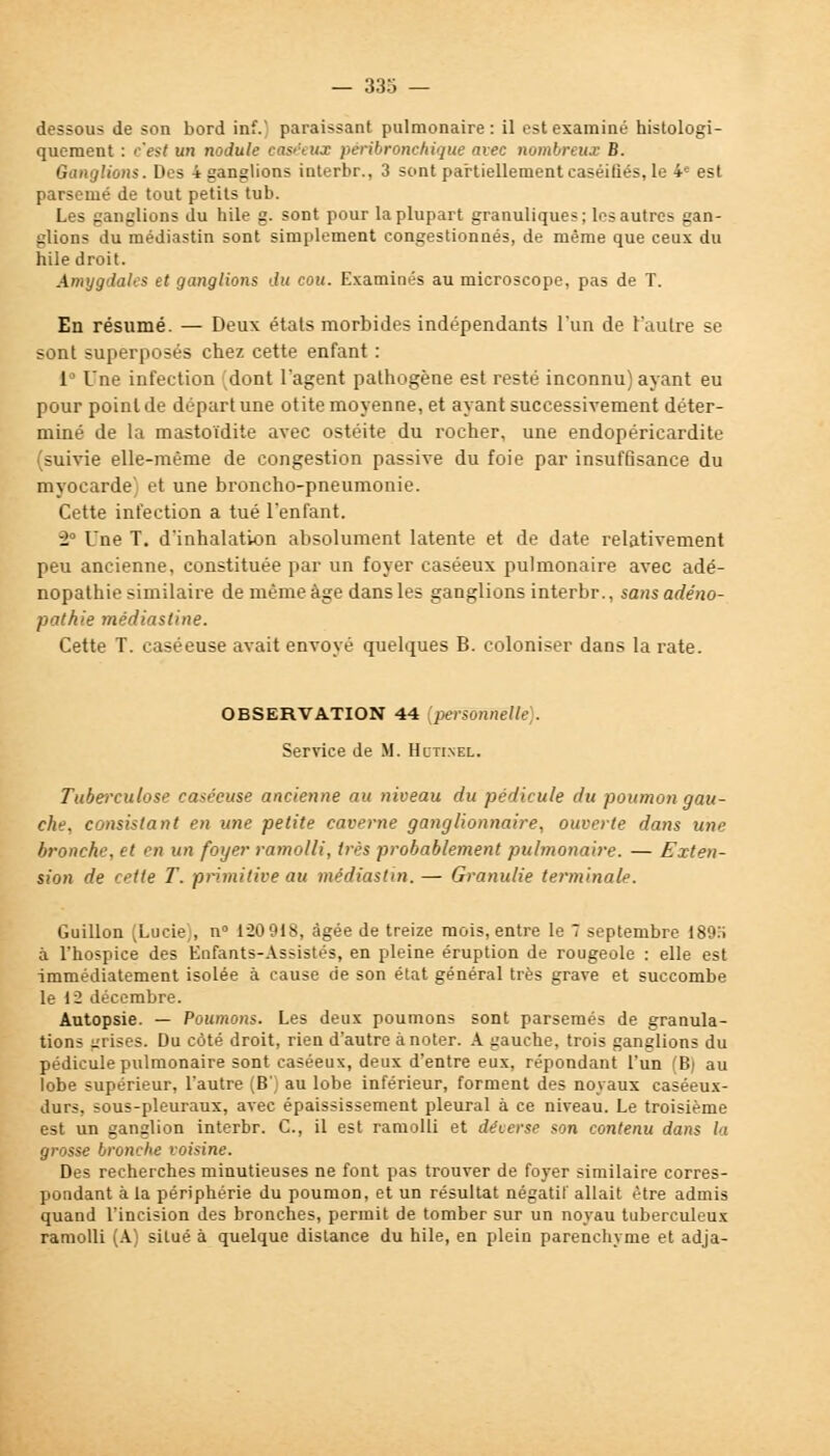 dessous de son bord inf. paraissant pulmonaire: il est examiné histologi- quement : c'est un nodule easéeux péribronchique avec nombreux B. Ganglions. Des 4 ganglions interbr., 3 sont partiellement caséifiés, le 4e est parsemé de tout petits tub. Les ganglions du hile g. sont pour la plupart granuliques; les autres gan- glions du médiastin sont simplement congestionnés, de même que ceux du hile droit. Amygdales et ganglions du cou. Examinés au microscope, pas de T. En résumé. — Deux états morbides indépendants l'un de l'autre se sont superposés chez cette enfant : 1 Une infection dont l'agent pathogène est resté inconnu) ayant eu pour point de départ une otite moyenne, et ayant successivement déter- miné de la mastoïdite avec ostéite du rocher, une endopéricardite (suivie elle-même de congestion passive du foie par insuffisance du myocarde; et une broncho-pneumonie. Cette infection a tué l'enfant. 2° Une T. d'inhalation absolument latente et de date relativement peu ancienne, constituée par un foyer easéeux pulmonaire avec adë- nopathie similaire de même âge dans les ganglions interbr., sansadéno- pathie médiastine. Cette T. caséeuse avait envoyé quelques B. coloniser dans la rate. OBSERVATION 44 {personnelle). Service de M. Hcti.nel. Tuberculose caséeuse ancienne au niveau du pédicule du poumon gau- che, consistant en une petite caverne ganglionnaire, ouverte dans une bronche, et en un foyer ramolli, très probablement pulmonaire. — Exten- sion de cette T. primitive au médiastin.— Granulie terminale. Guillon (Lucie), n° 120918, âgée de treize mois, entre le 7 septembre 189H à l'hospice des Enfants-Assistés, en pleine éruption de rougeole : elle est immédiatement isolée à cause de son état général très grave et succombe le 1 i décembre. Autopsie. — Poumons. Les deux poumons sont parsemés de granula- tions grises. Du côté droit, rien d'autre à noter. A gauche, trois ganglions du pédicule pulmonaire sont easéeux, deux d'entre eux, répondant l'un (B) au lobe supérieur, l'autre (B') au lobe inférieur, forment des noyaux caséeux- durs, sous-pleuraux, avec épaississement pleural à ce niveau. Le troisième est un ganglion interbr. C, il est ramolli et déuerse son contenu dans la grosse bronche voisine. Des recherches minutieuses ne font pas trouver de foyer similaire corres- pondant à la périphérie du poumon, et un résultat négatif allait être admis quand l'incision des bronches, permit de tomber sur un noyau tuberculeux ramolli (A) situé à quelque distance du hile, en plein parenchyme et adja-