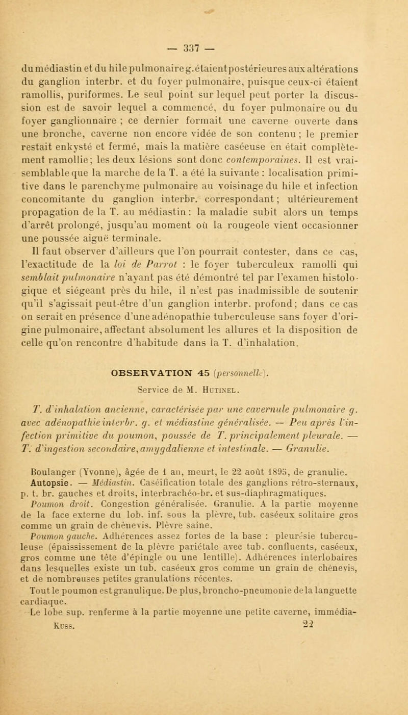 du médiastin et du hile pulmonaire g. étaient postérieures aux altérations du ganglion interbr. et du foyer pulmonaire, puisque ceux-ci étaient ramollis, puriformes. Le seul point sur lequel peut porter la discus- sion est de savoir lequel a commencé, du foyer pulmonaire ou du foyer ganglionnaire ; ce dernier formait une caverne ouverte dans une bronche, caverne non encore vidée de son contenu ; le premier restait enkysté et fermé, mais la matière caséeuse en était complète- ment ramollie; les deux lésions sont donc contemporaines. 11 est vrai- semblable que la marche de la T. a été la suivante : localisation primi- tive dans le parenchyme pulmonaire au voisinage du hile et infection concomitante du ganglion interbr. correspondant ; ultérieurement propagation de la T. au médiastin : la maladie subit alors un temps d'arrêt prolongé, jusqu'au moment où la rougeole vient occasionner une poussée aiguè terminale. Il faut observer d'ailleurs que l'on pourrait contester, dans ce cas, l'exactitude de la loi de Parrot : le foyer tuberculeux ramolli qui semblait pulmonaire n'ayant pas été démontré tel par l'examen histolo- gique et siégeant près du hile, il n'est pas inadmissible de soutenir qu'il s'agissait peut-être d'un ganglion interbr. profond; dans ce cas on serait en présence d'une adénopathie tuberculeuse sans foyer d'ori- gine pulmonaire, affectant absolument les allures et la disposition de celle qu'on rencontre d'habitude dans la T. d'inhalation. OBSERVATION 45 (personnel!- . Service de M. Hutinel. T. d'inhalation ancienne, caractérisée par une cavémule pulmonaire g. avec adénopathie interbr. g. et médiasline généralisée. — Peu après l'in- fection primitive du poumon, poussée de T. principalement pleurale. — T. d'ingestion secondaire,amygdalienne et intestinale. — Granulie. Boulanger (Yvonne), âgée de 1 an, meurt, le 22 août 189o, de granulie. Autopsie. —Médiastin. Caséification totale des ganglions rétro-sternaux, p. t. br. gauches et droits, interbrachéo-br. et sus-diaphragmatiques. Poumon droit. Congestion généralisée. Granulie. A la partie moyenne de la face externe du lob. inf. sous la plèvre, tub. caséeux solitaire gros comme un grain de chènevis. Plèvre saine. Poumon gauche. Adhérences assez fortes de la base : pleurésie tubercu- leuse (épaississement de la plèvre pariétale avec tub. confluents, caséeux, gros comme une tête d'épingle ou une lentille;. Adhérences interlobaires dans lesquelles existe un tub. caséeux gros comme un grain de chènevis, et de nombreuses petites granulations récentes. Tout le poumon estgranulique. De plus,broncho-pneumonie de la languette cardiaque. Le lobe sup. renferme à la partie moyenne une petite caverne, immédia- Kcss. 22