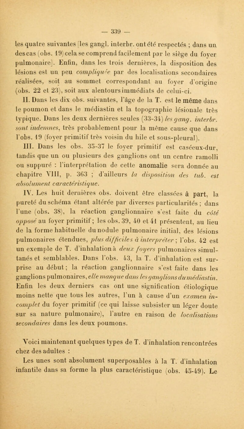 les quatre suivantes îles gangl. interbr. ont été' respectés ; dans un des cas (obs. 19) cela se comprend facilement par le siège du foyer pulmonaire]. Enfin, dans les trois dernières, la disposition des lésions est un peu compliquée par des localisations secondaires réalisées, soit au sommet correspondant au foyer d'origine (obs. 22 et 23), soit aux alentours immédiats de celui-ci. II. Dans les dix obs. suivantes, l'âge de la T. est le même dans le poumon et dans le médias Lin et la topographie lésionale très typique. Dans les deux dernières seules (33-34) /es gang, interbr. sont indemnes, très probablement pour la même cause que dans l'obs. 19 (foyer primitif très voisin du bile et sous-pleural). III. Dans les obs. 35-37 le foyer primitif est caséeux-dur, tandis que un ou plusieurs des ganglions ont un centre ramolli ou suppuré : l'interprétation de cette anomalie sera donnée au chapitre VIII, p. 363 ; d'ailleurs la disposition des tub. est absolument caractéristique. IV. Les huit dernières obs. doivent être classées à part, la pureté du schéma étant altérée par diverses particularités ; dans l'une (obs. 38), la réaction ganglionnaire s'est faite du côté opposé au foyer primitif; les obs. 39, 40 et 41 présentent, au lieu de la forme habituelle du nodule pulmonaire initial, des lésions pulmonaires étendues, plus difficiles à interpréter ; l'obs. 42 est un exemple de T. d'inhalation à deux foyers pulmonaires simul- tanés et semblables. Dans l'obs. 43, la T. d'inhalation est sur- prise au début ; la réaction ganglionnaire s'est faite dans les ganglions pulmonaires, elle manque dan-* les ganglions du médiastin. Enfin les deux derniers cas ont une signification étiologique moins nette que tous les autres, l'un à cause d'un examen in- complet du foyer primitif (ce qui laisse subsister un léger doute sur sa nature pulmonaire), l'autre en raison de localisations secondaires dans les deux poumons. Voici maintenant quelques types de T. d'inhalation rencontrées chez des adultes : Les unes sont absolument superposables à la T. d'inhalation infantile dans sa forme la plus caractéristique (obs. 45-49). Le