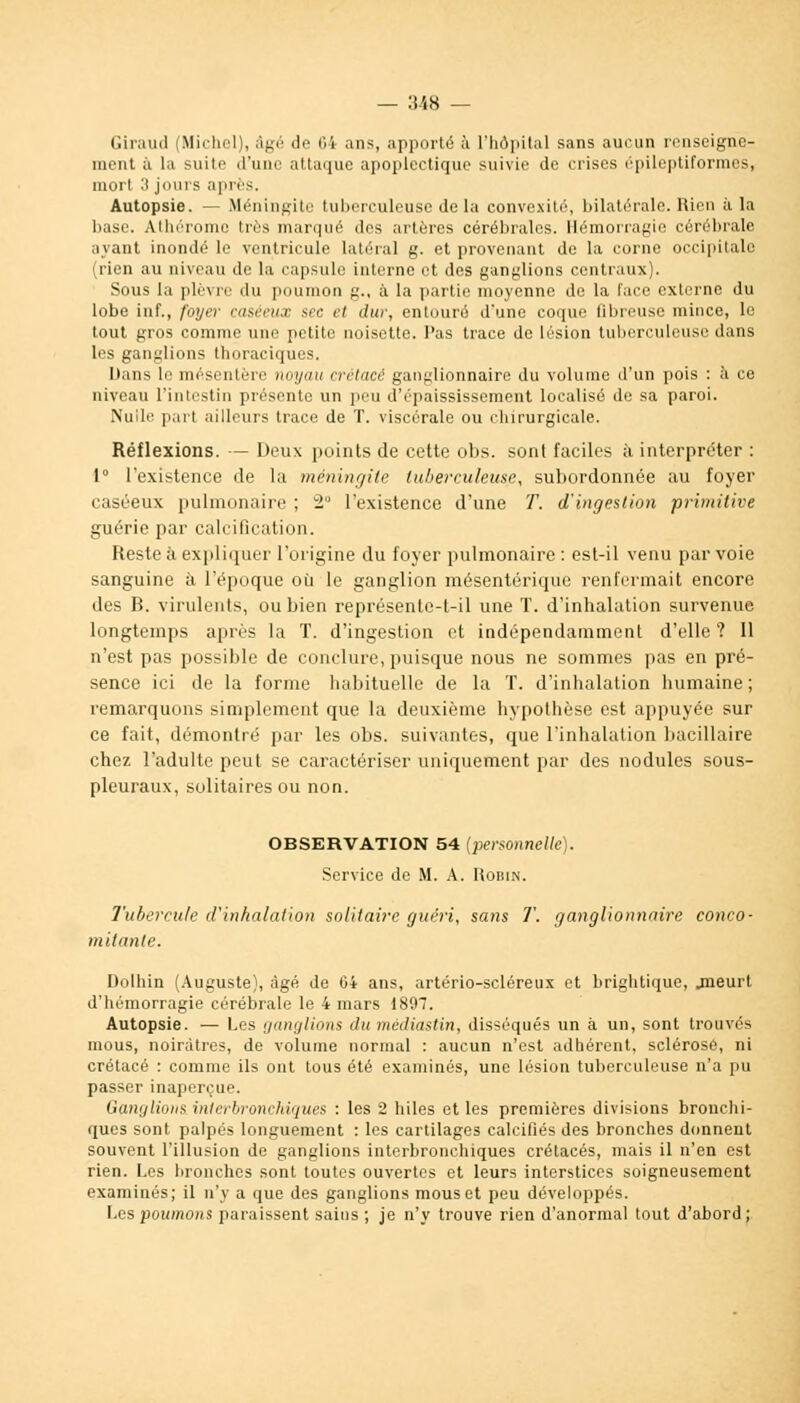 — :i48 — Giraud (Michel), âgé il'1 til ans, apporté à l'hôpital sans aucun renseigne- ment à la suito d'une attaque apoplectique suivie de crises épileptiformes, mort 3 juins après. Autopsie. — Méningite tuberculeuse delà convexité, bilatérale. Rien à la base. Athérome très marqué des artères cérébrales. Hémorragie cérébrale ayant inondé le ventricule Latéral g. et provenant de la corne occipitale (rien au niveau de la capsule interne et des ganglions centraux). Sous la plèvre du poumon g., à la partie moyenne do la l'ace externe du lobe iaf., foyer rusecn.c sec et dur, entouré d'une coque fibreuse mince, le tout gros comme une petite noisette. Pas trace de lésion tuberculeuse dans les ganglions thoraciques. Dans le mésentère noyau crétacé ganglionnaire du volume d'un pois : à ce niveau l'intestin présente un peu dVpaississement localisé de sa paroi. Nuile part ailleurs trace de T. viscérale ou chirurgicale. Réflexions. — Deux points de cette obs. sont faciles à interpréter : 1 l'existence de la méningite tuberculeuse, subordonnée au foyer caséeux pulmonaire ; 2° l'existence d'une T. d'ingestion primitive guérie par calcification. Reste à expliquer l'origine du foyer pulmonaire : est-il venu par voie sanguine à l'époque où le ganglion mésentérique renfermait encore des B. virulents, ou bien représente-t-il une T. d'inhalation survenue longtemps après la T. d'ingestion et indépendamment d'elle ? 11 n'est pas possible de conclure, puisque nous ne sommes pas en pré- sence ici de la forme habituelle de la T. d'inhalation humaine; remarquons simplement que la deuxième hypothèse est appuyée sur ce fait, démontré par les obs. suivantes, que l'inhalation bacillaire chez l'adulte peut se caractériser uniquement par des nodules sous- pleuraux, solitaires ou non. OBSERVATION 54 (personnelle). Service de M. A. Robin. Tubercule d'inhalation solitaire guéri, sans T. ganglionnaire conco- mitante. Dolhin (Auguste), âgé de 64 ans, artério-scléreux et brightique, .meurt d'hémorragie cérébrale le 4 mars 1897. Autopsie. — Les ganglions du médiastin, disséqués un à un, sont trouvés mous, noirâtres, de volume normal : aucun n'est adhérent, sclérosé, ni crétacé : comme ils ont tous été examinés, une lésion tuberculeuse n'a pu passer inaperçue. Ganglions interbronchiques : les 2 hiles et les premières divisions bronchi- ques sont palpés longuement : les cartilages calcifiés des bronches donnent souvent l'illusion de ganglions interbronchiques crétacés, mais il n'en est rien. Les bronches sont toutes ouvertes et leurs interstices soigneusement examinés; il n'y a que des ganglions mous et peu développés. Les poumons paraissent sains ; je n'y trouve rien d'anormal tout d'abord;