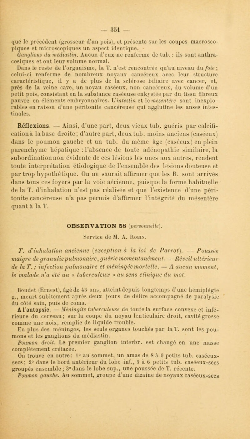 que le précédent (grosseur d'un pois), et présente sur les coupes macrosco- piques et microscopiques un aspect identique. - Ganglions du médîastin. Aucun d'eux ne renferme de tub. : ils sont anthra- cosiques et ont leur volume normal. Dans le reste de l'organisme, la T. n'est rencontrée qu'au niveau du foie ; celui-ci renferme de nombreux noyaux cancéreux avec leur structure caractéristique, il y a de plus de la sclérose biliaire avec cancer, et, près de la veine cave, un noyau caséeux, non cancéreux, du volume d'un petit pois, consistant en la substance caséeuse enkystée par du tissu fibreux pauvre en éléments embryonnaires. L'intestin et le mésentère sont inexplo- rables en raison d'une péritonite cancéreuse qui agglutine les anses intes- tinales. Réflexions. — Ainsi, d'une part, deux vieux tub. guéris par calcifi- cation;! labase droite: d'autre part, deux tub. moins anciens (caséeux) dans le poumon gauche et un tub. du même âge (caséeux) en plein parenchyme hépatique : l'absence de toute adénopathie similaire, la subordination non évidente de ces lésions les unes aux autres, rendent toute interprétation étiologique de l'ensemble des lésions douteuse et par trop hypothétique. On ne saurait affirmer que les B. sont arrivés dans tous ces foyers par la voie aérienne, puisque la forme habituelle de la T. d'inhalation n'est pas réalisée et que l'existence d'une péri- tonite cancéreuse n'a pas permis d'affirmer l'intégrité du mésentère quant à la T. OBSERVATION 58 {personnelle). Service de M. A. Robin. T. d inhalation ancienne (exception à la loi de Parrot). — Poussée maigre de granulie pulmonaire, guérie momentanément. — Réveil ultérieur de la T. ; infection pulmonaire et méningée mortelle. — A aucun moment, le malade n'a été un « tuberculeux » au sens clinique du mot. Boudet Ernest), âgé de 45 ans, atteintdepuis longtemps d'une hémiplégie g., meurt subitement après deux jours de délire accompagné de paralysie du côté sain, puis de coma. A l'autopsie. — Méningite tuberculeuse de toute la surface convexe et infé- rieure du cerveau; sur la coupe du noyau lenticulaire droit, cavité grosse comme une noix, remplie de liquide trouble. En plus des méninges, les seuls organes touchés par la T. sont les pou- mons et les ganglions du médiaslin. Poumon droit. Le premier ganglion interbr. est changé en une masse complètement crétacée. On trouve en outre: 1° au sommet, un amas de 8 à 9 petits tub. caséeux- secs; 2° dans le bord antérieur du lobe inf., o à 6 petits tub. caséeux-secs groupés ensemble ; 3° dans le lobe sup., une poussée de T. récente. Poumon gauche. Au sommet, groupe d'une dizaine de noyaux caséeux-secs