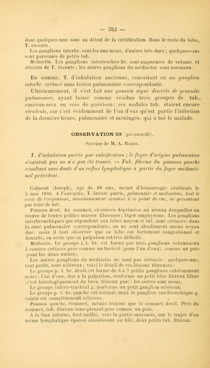 dont quelques-uns sont au début de la crétification. Dans le reste du lobe, T. récente. Les ganglions interbr. sont les uns mous, d'autres très durs; quelques-uns sont parsemés de petits tub. Médiastin. Les ganglions intertrachéobr. sont augmentés de volume et atteints de T. récente; les autres ganglions du médiastin sont normaux. En somme, T. d'inhalation ancienne, consistant en un ganglion interbr. crétacé sans lésion pulmonaire correspondante. Ultérieurement, il s'est fait une poussée aiguë discrète de granulie pulmonaire, ayant laissé comme résidus trois groupes de tuli. caséeux-secs en voie de guérison; ces nodules tub. élaient encore virulents, car c'est évidemment de l'un d'eux qu'est partie l'infection de la dernière heure, pulmonaire et méningée, qui a tué le malade. OBSERVATION 59 (personnelle). Service de M. A. Robin, 1. d'inhalation guérie par calcification ; le foyer d'origine pulmonaire n'existait pas ou n'a pas été trouvé. — Tub. fibreux du poumon gauche résultant sans doute d'un reflux lymphatique à partir du foyer médiasti- nal précédent. Colment (Joseph), âgé de 68 ans, meurt d'hémorragie cérébrale le 5 mai 1896. A l'autopsie, T. latente guérie, pulmonaire et médiastine, tout le reste de l'organisme, minutieusement examiné à ce point de vue, ne présentant pas trace de tub. Poumon droit. Au sommet, cicatrices déprimées au niveau desquelles on trouve de toutes petites masses fibreuses; léger emphysème. Les ganglions interbronchiques qui répondent aux lobes moyen et inf. sont crétacés; dans la zone pulmonaire correspondante, on ne sent absolument aucun noyau dur: mais il faut observer que ce lobe est fortement congestionné et densifié, en sorte que sa palpation est très difficile. Médiastin. Le groupe i. t. br. est formé par trois ganglions volumineux à centres crétacés gros comme un haricot (pour l'un d'eux), comme un pois pour les deux autres). Les autres ganglions du médiastin ne sont pas crétacés : quelques-uns, tout petits, sont scléreux ; voici le détail de ces lésions fibreuses : Le groupe p. t. br. droit est formé de 6 à 7 petits ganglions extrêmement noirs ; l'un d'eux, dur à la palpation, renferme un petit bloc fibreux blanc (c'est histologiquement du tissu fibreux pur): les autres sont mous. Le groupe latéro-trachéal g. renferme un petit ganglion scléreux. Le groupe p. t. br. gauche est normal, mais le ganglion sus-bronchique g. voisin est complètement scléreux. Poumon gauche. Sommet, mêmes lésions que le sommet droit. Près du sommet, tub. fibreux sous-pleural gros comme un pois. A la face interne, font saillie, vers la partie moyenne, sur le trajet d'un même lymphatique épaissi aboutissant au hile, deux petits tub. fibreux.