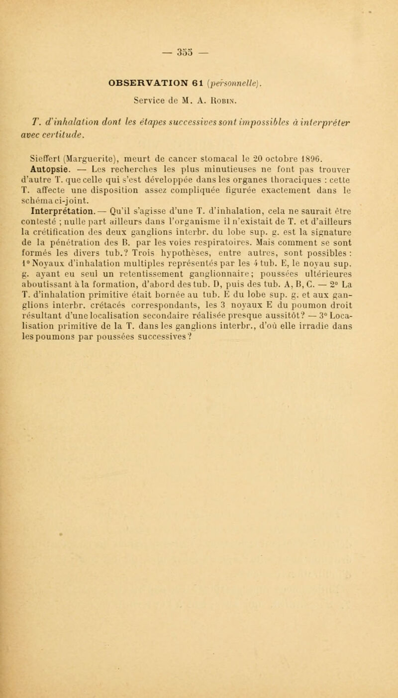 OBSERVATION 61 {personnelle). Service de M. A. Robin. T. d'inhalation dont les étapes successives sont impossibles à interpréter avec certitude. Siefîert (Marguerite), meurt de cancer stomacal le 20 octobre 1896. Autopsie. — Les recherches les plus minutieuses ne font pas trouver d'autre T. que celle qui s'est développée dans les organes thoraciques : cette T. affecte une disposition assez compliquée figurée exactement dans le schéma ci-joint. Interprétation.— Qu'il s'agisse d'une T. d'inhalation, cela ne saurait rire contesté ; nulle part ailleurs dans l'organisme il n'existait de T. et d'ailleurs la crétification des deux ganglions interbr. du lobe sup. g. est la signature de la pénétration des B. par les voies respiratoires. Mais comment se sont formés les divers tub.? Trois hypothèses, entre autres, sont possibles : 1° Noyaux d'inhalation multiples représentés par les 4 tub. E, le noyau sup. g. ayant eu seul un retentissement ganglionnaire; poussées ultérieures aboutissant à la formation, d'abord des tub. D, puis des tub. A, B, C. — 2° La T. d'inhalation primitive était bornée au tub. E du lobe sup. g. et aux gan- glions interbr. crétacés correspondants, les 3 noyaux E du poumon droit résultant d'une localisation secondaire réalisée presque aussitôt? —3° Loca- lisation primitive de la T. dans les ganglions interbr., d'où elle irradie dans les poumons par poussées successives?