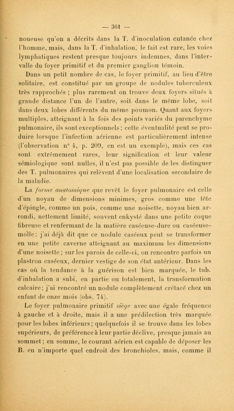 noueuse qu'on a décrits dans la T. d'inoculation cutanée chez l'homme, mais, dans la T. d'inhalation; le t'ait est rare, les voies lymphatiques restent presque toujours indemnes, dans l'inter- valle du loyer primitif et du premier ganglion témoin. Dans un petit nombre de cas, le foyer primitif, au lieu d'être solitaire, est constitué par un groupe de nodules tuberculeux très rapprochés ; plus rarement on trouve deux foyers situés à grande distance l'un de l'autre, soit dans le même lobe, soit dans deux lobes différents du même poumon, Quant aux foyers multiples, atteignant à la fois des points variés du parenchyme pulmonaire, ils sont exceptionnels ; cette éventualité peut se pro- duire lorsque l'infection aérienne est particulièrement intense (l'observation n° i, p. 209, en est un exemple), mais ces cas sont extrêmement rares, leur signification et leur valeur sémiologique sont nulles, il n'est pas possible de les distinguer des T. pulmonaires qui relèvent d'une localisation secondaire de la maladie. La forme anatomiqve que revêt le foyer pulmonaire est celle d'un noyau de dimensions minimes, gros comme une tète d'épingle, comme un pois, comme une noisette, noyau bien ar- rondi, nettement limité, souvent enkysté dans une petite coque fibreuse et renfermant de la matière caséeuse-dure ou caséeusc- molle: j'ai déjà dit que ce nodule caséeux peut se transformer en une petite caverne atteignant au maximum les dimensions d'une noisette; sur les parois de celle-ci, on rencontre parfois un plastron caséeux, dernier vestige de son état antérieur. Dans les cas où la tendance à la guérison est bien marquée, le tub. d'inhalation a subi, en partie ou totalement, la transformation calcaire; j'ai rencontré un nodule complètement crétacé chez un enfant de onze mois (obs. 74). Le foyer pulmonaire primitif siège avec une égale fréquence à gauche et à droite, mais il a une prédilection très marquée pour les lobes inférieurs ; quelquefois il se trouve dans les lobes supérieurs, de préférence à leur partie déclive, presque jamais au sommet; en somme, le courant aérien est capable de déposer les B. en n'importe quel endroit des bronchioles, mais, comme il