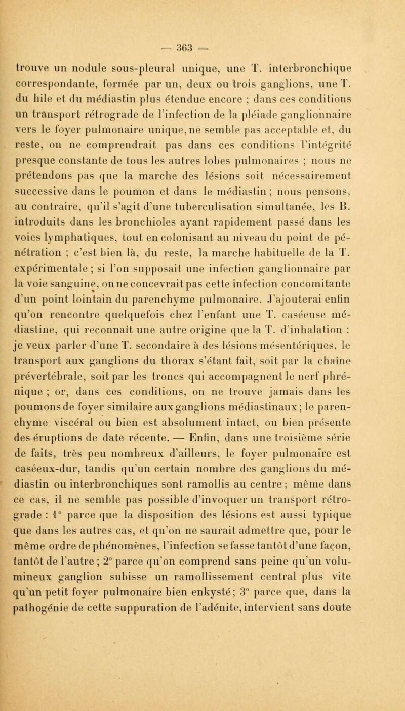 trouve un nodule sous-pleural unique, une T. interbronchique correspondante, formée par un, deux ou trois ganglions, une T. du hile et du médiastin plus étendue encore ; dans ces conditions un transport rétrograde de l'infection de la pléiade ganglionnaire vers le foyer pulmonaire unique, ne semble pas acceptable et, du reste, on ne comprendrait pas dans ces conditions l'intégrité presque constante de tous les autres lobes pulmonaires ; nous ne prétendons pas que la marche des lésions soit nécessairement successive dans le poumon et dans le médiastin; nous pensons, au contraire, qu'il s'agit d'une tuberculisation simultanée, les B. introduits dans les bronchioles ayant rapidement passé dans les voies lymphatiques, tout en colonisant au niveau du point de pé- nétration ; c'est bien là, du reste, la marche habituelle de la T. expérimentale ; si l'on supposait une infection ganglionnaire par la voie sanguine, on ne concevrait pas cette infection concomitante d'un point lointain du parenchyme pulmonaire, .l'ajouterai enlin qu'on rencontre quelquefois chez l'enfant une T. caséeuse mé- diastine, qui reconnaît une autre origine que la T. d'inhalation : je veux parler d'une T. secondaire à des lésions mésentériques, le transport aux ganglions du thorax s'étant fait, soit par la chaîne prévertébrale, soit par les troncs qui accompagnent le nerf phré- nique ; or, dans ces conditions, on ne trouve jamais dans les poumons de foyer similaire aux ganglions médiastinaux; le paren- chyme viscéral ou bien est absolument intact, ou bien présente des éruptions de date récente. — Enfin, dans une troisième série de faits, très peu nombreux d'ailleurs, le foyer pulmonaire est caséeux-dur, tandis qu'un certain nombre des ganglions du mé- diastin ou interbronchiques sont ramollis au centre; même dans ce cas, il ne semble pas possible d'invoquer un transport rétro- grade : 1° parce que la disposition des lésions est aussi typique que dans les autres cas, et qu'on ne saurait admettre que, pour le même ordre de phénomènes, l'infection se fasse tantôt d'une façon, tantôt de l'autre ; 2° parce qu'on comprend sans peine qu'un volu- mineux ganglion subisse un ramollissement central plus vite qu'un petit foyer pulmonaire bien enkysté; 3° parce que, dans la palhogénie de cette suppuration de l'adénite, intervient sans doute