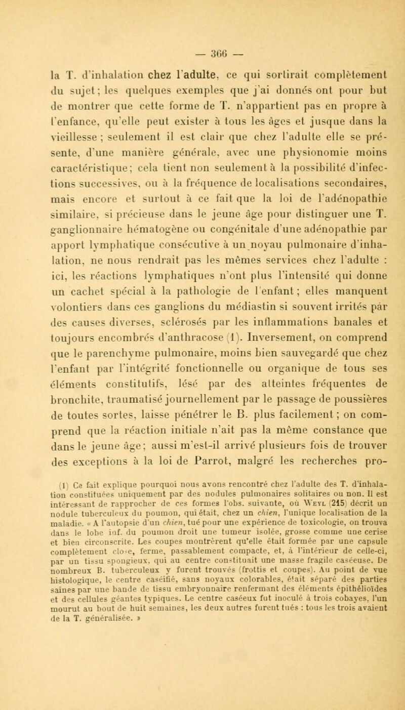 la T. d'inhalation chez l'adulte, ce qui sortirait complètement du sujet : les quelques exemples que j'ai donnes ont pour but de montrer que cette forme de T. n'appartient pas en propre à l'enfance, qu'elle peut exister à tous les âges et jusque dans la vieillesse ; seulement il est clair que chez l'adulte elle se pré- sente, d'une manière générale, avec une physionomie moins caractéristique; cela tient non seulement à la possibilité d'infec- tions successives, ou à la fréquence délocalisations secondaires, mais encore et surtout à ce fait que la loi de l'adénopathie similaire, si précieuse dans le jeune âge pour distinguer une T. ganglionnaire hématogène ou congénitale d'une adénopathie par apport lymphatique consécutive à un noyau pulmonaire d'inha- lation, ne nous rendrait pas les mêmes services chez l'adulte : ici, les réactions lymphatiques n'ont plus l'intensité qui donne un cachet spécial à la pathologie de l'enfant; elles manquent volontiers dans ces ganglions du médiastin si souvent irrités par des causes diverses, sclérosés par les inflammations banales et toujours encombrés d'anthracose (1). Inversement, on comprend que le parenchyme pulmonaire, moins bien sauvegardé que chez l'enfant par l'intégrité fonctionnelle ou organique de tous ses éléments constitutifs, lésé par des atteintes fréquentes de bronchite, traumatisé journellement par le passage de poussières de toutes sortes, laisse pénétrer le B. plus facilement ; on com- prend que la réaction initiale n'ait pas la même constance que dans le jeune âge: aussi m'est-il arrivé plusieurs fois de trouver des exceptions à la loi de Parrot, malgré les recherches pro- (1) Ce fait explique pourquoi nous avons rencontré chez l'adulte des T. d'inhala- tion constituées uniquement par des nodules pulmonaires solitaires ou non. II est intéressant de rapprocher de ces formes l'obs. suivante, où VVeyl 215 décrit un nodule tuberculeux du poumon, qui était, chez un chien, l'unique localisation de la maladie. « A l'autopsie d'un chien, tué pour une expérience de toxicologie, on trouva dans le lobe inf. du poumon droit une tumeur isolée, grosse comme uae cerise et bien circonscrite. Les coupes montrèrent qu'elle était formée par une capsule complètement clo-e, ferme, passablement compacte, et, à l'intérieur de celle-ci, par un tissu spongieux, qui au centre constituait une masse fragile caséeuse. De nombreux B. tuberculeux y furent trouvés (frottis et coupes). Au point de vue histologique, le centre caséiûé, sans noyaux colorables, était séparé des parties saines par une bande de tissu embryonnaire renfermant des éléments épithélioïdes et des cellules géantes typiques. Le centre caséeux fut inoculé à trois cobayes, l'un mourut au bout de huit semaines, les deux autres furent tués : tous les trois avaient de la T. généralisée. »