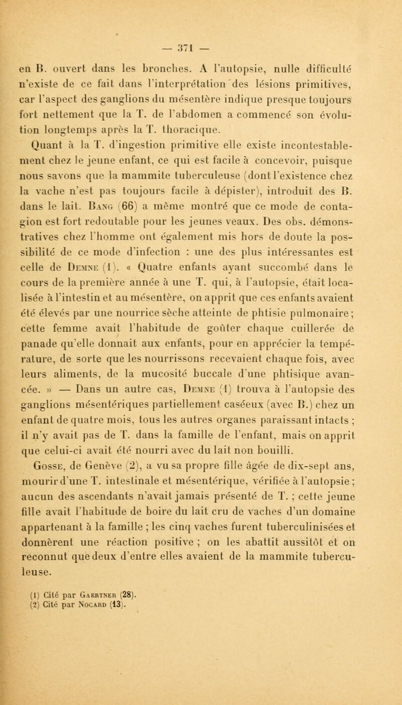 en B. ouvert dans les bronches. A l'autopsie, nulle difficulté n'existe de ce fait dans l'interprétation des lésions primitives, car l'aspect des ganglions du mésentère indique presque toujours fort nettement que la T. de l'abdomen a commencé son évolu- tion longtemps après la T. thoracique. Quant à la T. d'ingestion primitive elle existe incontestable- ment chez le jeune enfant, ce qui est facile à concevoir, puisque nous savons que la mammite tuberculeuse (dont l'existence chez la vache n'est pas toujours facile à dépister), introduit des B. dans le lait. Bang 66) a même montré que ce mode de conta- giou est fort redoutable pour les jeunes veaux. Des obs. démons- tratives chez l'homme ont également mis hors de doute la pos- sibilité de ce mode d'infection : une des plus intéressantes est celle de Demne (l). « Quatre enfants ayant succombé dans le cours de la première année à une T. qui, à l'autopsie, était loca- lisée à l'intestin et au mésentère, on apprit que ces enfants avaient été élevés par une nourrice sèche atteinte de phtisie pulmonaire; cette femme avait l'habitude de goûter chaque cuillerée de panade qu'elle donnait aux enfants, pour en apprécier la tempé- rature, de sorte que les nourrissons recevaient chaque fois, avec leurs aliments, de la mucosité buccale d'une phtisique avan- cée. » — Dans un autre cas, Demne (1) trouva à l'autopsie des ganglions mésentériques partiellement caséeux (avec B.) chez un enfant de quatre mois, tous les autres organes paraissant intacts ; il n'y avait pas de T. dans la famille de l'enfant, mais on apprit que celui-ci avait été nourri avec du lait non bouilli. Gosse, de Genève (2), a vu sa propre fille âgée de dix-sept ans, mourir d'une T. intestinale et mésentérique, vérifiée à l'autopsie ; aucun des ascendants n'avait jamais présenté de T. ; cette jeune fille avait l'habitude de boire du lait cru de vaches d'un domaine appartenant à la famille ; les cinq vaches furent tuberculinisées et donnèrent une réaction positive ; on les abattit aussitôt et on reconnut que deux d'entre elles avaient de la mammite tubercu- leuse. (I) Cité par Gaertner (28). (•2) Cité par Nocard (13j.