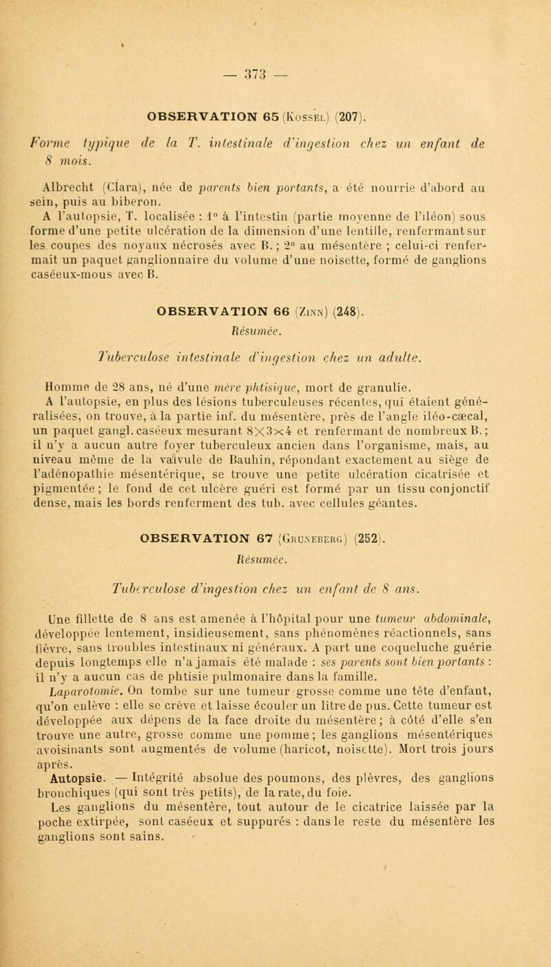 OBSERVATION 65 (Kossel) (207). Forme typique de la T. intestinale d'ingestion chez un enfant de S mois. Albrocht (Clara), née de parents bien portants, a été nourrie d'abord au sein, puis au biberon. A l'aulopsie, T. localisée : 1 à l'intestin (partie moyenne de l'iléon) sous forme d'une petite ulcération de la dimension d'une lentille, renfermantsur les coupes des noyaux nécrosés avec B. ; 2° au mésentère ; celui-ci renfer-- mait un paquet ganglionnaire du volume d'une noisette, formé de ganglions caséeux-mous avec B. OBSERVATION 66 (Zinn) (248). Résumée. Tuberculose intestinale d'ingestion chez un adulte. Homme de 28 ans, né d'une mère phtisique, mort de granulie. A l'autopsie, en plus des lésions tuberculeuses récentes, qui étaient géné- ralisées, on trouve, à la partie inf. du mésentère, près de l'angle iléo-caecal, un paquet gangl. caséeux mesurant, 8X3x4 et renfermant de nombreux B. ; il n'y a aucun autre foyer tuberculeux ancien dans l'organisme, mais, au niveau môme de la valvule de Bauhin, répondant exactement au siège de l'adénopathie mésentérique, se trouve une petite ulcération cicatrisée et pigmentée; le fond de cet ulcère guéri est formé par un tissu conjonctif dense, mais les bords renferment des tub. avec cellules géantes. OBSERVATION 67 (Gmjneberg) (252). Résumée. Tuberculose d'ingestion chez un enfant de 8 ans. Une fillette de 8 ans est amenée à l'hôpital pour une tumeur abdominale, développée lentement, insidieusement, sans phénomènes réactionnels, sans fièvre, sans troubles intestinaux ni généraux. A part une coqueluche guérie depuis longtemps elle n'a jamais été malade : ses parents sont bien portants : il n'y a aucun cas de phtisie pulmonaire dans la famille. Laparotomie. On tombe sur une tumeur grosse comme une tète d'enfant, qu'on enlève : elle se crève et laisse écouler un litre de pus. Cette tumeur est développée aux dépens de la face droite du mésentère; à côté d'elle s'en trouve une autre, grosse comme une pomme; les ganglions mésentériques avoisinanls sont augmentés de volume (haricot, noisette). Mort trois jours après. Autopsie. — Intégrité absolue des poumons, des plèvres, des ganglions bronchiques (qui sont très petits), de la rate, du foie. Les ganglions du mésentère, tout autour de le cicatrice laissée par la poche extirpée, sont caséeux et suppures : dans le reste du mésentère les sanglions sont sains.