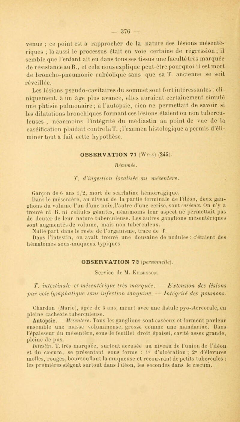 venue ; ce point esl à rapprocher de la nature des lésions mésenté- riques ; la aussi le processus était en voie certaine de régression ; il semble que l'enfant ail eu dans tousses tissus une faculté très inarquée de résistance au B., et cela nous explique peut-être pourquoi il est mort de broncho-pneumonie rubéolique sans que sa T. ancienne se soit réveillée. Les lésions pseudo-cavitairesdu sommet sonl fort intéressantes: cli- niquement, à un âge plus avance'', elles auraient certainement simulé une phtisie pulmonaire; à l'autopsie, rien ne permettait de savoir si les dilatations bronchiques formant ces lésions étaient ou non tubercu- leuses ; néanmoins l'intégrité du médiastin au point de vue de la caséification plaidait contre laT. ;l'examen histologique a permis d'éli- miner tout à fait cette hypothèse. OBSERVATION 71 (Wyss) (245). Résumée. T. d'ingestion localiser au mésentère. Garçon de 6 ans 1/2, mort de scarlatine hémorragique. Dans le mésentère, au niveau de la partie terminale de l'iléon, deux gan- glions du volume l'un d'une noix, l'autre d'une cerise, sont caséeux. On n'y a trouvé ni B. ni cellules géantes, néanmoins leur aspect ne permettait pas de douter de leur nature tuberculeuse. Les autres ganglions mésenteriques sont augmentés de volume, mais non tuberculeux. Nulle part dans le reste de l'organisme, trace de T. Dans l'intestin, on avait trouvé une douzaine de nodules : c'étaient des hématomes sous-muqueux typiques. OBSERVATION 72 [personnelle). Service de M. Kirmisson. T. intestinale et mésenlérique très marquée. — Extension des lésions par voie lymphatique sans infection sanguine. — Intégrité des poumons. Chardon (Marie . âgée de a ans. meurt avec une (istule pyo-stercorale, en pleine cachexie tuberculeuse. Autopsie. — Mésentère. Tous les ganglions sont caséeux et forment parleur ensemble une masse volumineuse, grosse comme une mandarine. Dans l'épaisseur du mésentère, sous le feuillet droit épaissi, cavité assez grande, pleine de pus. Intestin. T. très marquée, surtout accusée au niveau de l'union de l'iléon et du caecum, se présentant sous forme : 1° d'ulcération ; 2° d'élevures molles, rouges, boursouflant la muqueuse et recouvrant de petits tubercules : les premières siègent surtout dans l'iléon, les secondes dans le cœcum.