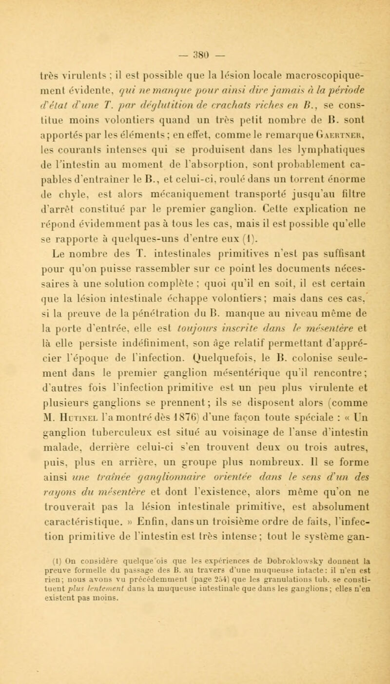 — :)80 — très virulent* : il est possible que la lésion locale macroscopique- menl évidente, qui ne manque /toi/,- ainsi dire jamais à la période d'état d'une T. par déglutition de crachats riches en B., se cons- titue moins volontiers quand un très petit nombre de B. sont apportés par les éléments : en etl'et, comme le remarque Gaertner, les courants intenses qui se produisent dans les lymphatiques de l'intestin au moment de l'absorption, sont probablement ca- pables d'entraîner le B., et celui-ci. roulé dans un torrent énorme de chyle, est alors mécaniquement transporté jusqu'au filtre d'anvt constitué par le premier ganglion. Cette explication ne répond évidemment pas à tous les cas, mais il est possible qu'elle se rapporte à quelques-uns d'entre eux I . Le nombre des T. intestinales primitives n'est pas suflisant pour qu'on puisse rassembler sur ce point les documents néces- saires à une solution complète : quoi qu'il en soit, il est certain que la lésion intestinale échappe volontiers; mais dans ces cas, si la preuve de la pénétration du B. manque au niveau même de la porte d'entrée, elle est toujours inscrite dans If mésentère et là elle persiste indéfiniment, son âge relatif permettant d'appré- cier l'époque de l'infection. Quelquefois, le B. colonise seule- ment dans le premier ganglion mésentérique qu'il rencontre; d'autres fois l'infection primitive est un peu plus virulente et plusieurs ganglions se prennent ; ils se disposent alors (comme M. Hotinel l'a montré dès 1876' d'une façon toute spéciale : « Un ganglion tuberculeux est situé au voisinage de l'anse d'intestin malade, derrière celui-ci s'en trouvent deux ou trois autres, puis, plus en arrière, un groupe plus nombreux. 11 se forme ainsi une traînée ganglionnaire orientée dans le sens d'un des rayons du mésentère et dont l'existence, alors même qu'on ne trouverait pas la lésion intestinale primitive, est absolument caractéristique. » Enfin, dansun troisième ordre de faits, l'infec- tion primitive de l'intestin est très intense; tout le système gan- (I) On considère quelque'ois que les expériences de Dobroklowsky donnent la preuve formelle du passage des B. au travers d'une muqueuse iutacte: il n'en est rien; nous avons vu précédemment 'page 2641 que les granulations tub. se consti- tuent plus lentement dans la muqueuse intestinale que dans les ganglions; elles n'en existent pas moins.