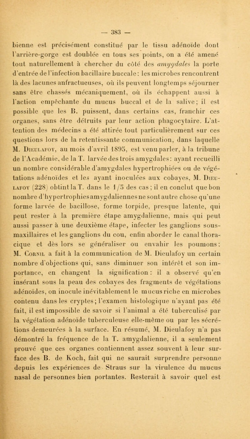 bienne est précisément constitue par le lissu adénoïde dont l'arrière-gorge est doublée en tous ses points, on a été amené tout naturellement à chercher du côté des amygdales la porte d'entrée de l'infection bacillaire buccale: les microbes rencontrent là des lacunes anfractueuses, où ils peuvent longtemps séjourner sans être cbassés mécaniquement, où ils échappent aussi à l'action empêchante du mucus buccal et de la salive; il est possible que les B. puissent, dans certains cas, franchir ces organes, sans être détruits par leur action phagocytaire. L'at- tention des médecins a élé attirée tout particulièrement sur ces questions lors de la retentissante communication, dans laquelle M. Dieulafoy, au mois d'avril 1895, est venu parler, à la tribune de l'Académie, de la T. larvée des trois amygdales: ayant recueilli un nombre considérable d'amygdales hypertrophiées ou de végé- tations adénoïdes et les ayant inoculées aux cobayes, M. Dieu- lafoy (228 obtint la T. dans le 1 /o des cas ; il en conclut que bon nombre d'hypertrophies amygdaliennes ne sont autre chose qu'une forme larvée de bacillose, forme torpide, presque latente, qui peut rester à la première étape amygdalienne, mais qui peut aussi passer à une deuxième étape, infecter les ganglions sous- maxillaires et les ganglions du cou, enfin aborder le canal thora- cique et dès lors se généraliser ou envahir les poumons; M. Cornil a fait à la communication de M. Dieulafoy un certain nombre d'objections qui, sans diminuer son intérêt et son im- portance, en changent la signification : il a observé qu'en insérant sous la peau des cobayes des fragments de végétations adénoïdes, on inocule inévitablement le mucus riche en microbes contenu dans les cryptes; l'examen histologique n'ayant pas été fait, il est impossible de savoir si l'animal a été tuberculisé par la végétation adénoïde tuberculeuse elle-même ou par les sécré- tions demeurées à la surface. En résumé, M. Dieulafoy n'a pas démontré la fréquence de la T. amygdalienne, il a seulement prouvé que ces organes contiennent assez souvent à leur sur- face des B. de Koch, fait qui ne saurait surprendre personne depuis les expériences de Straus sur la virulence du mucus nasal de personnes bien portantes. Resterait à savoir quel est