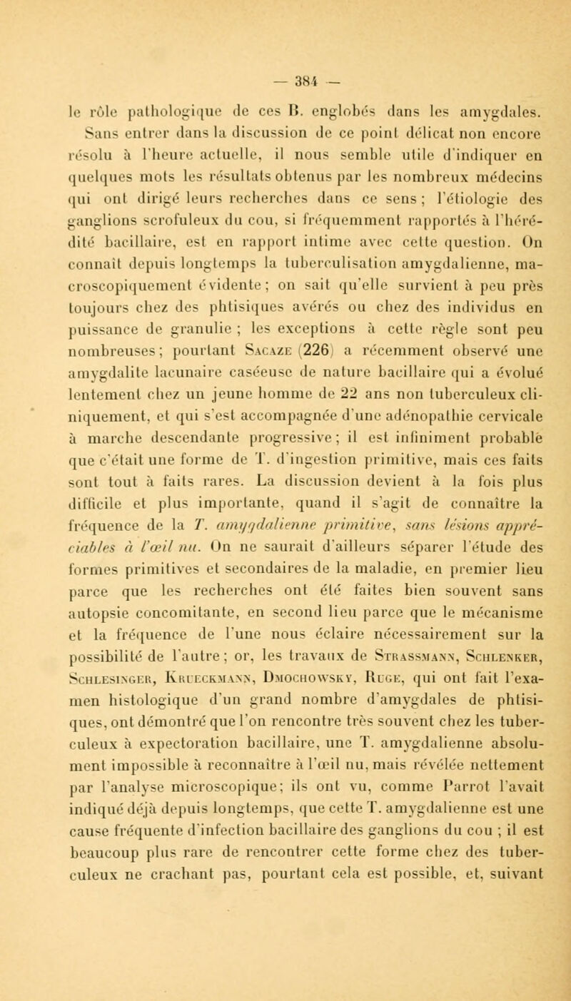 le rôle pathologique de ces II. englobés dans les amygdales. Sans entrer dans la discussion de ce point délicat non encore résolu à l'heure actuelle, il nous semble utile d'indiquer en quelques mots les résultats obtenus par les nombreux médecins qui ont dirigé leurs recherches dans ce sens ; l'étiologie des ganglions scrofuleux du cou, si fréquemment rapportés à l'héré- dité bacillaire, est en rapport intime avec cette question. On connaît depuis longtemps la tuberculisation amygdalienne, ma- croscopiquement évidente; on sait qu'elle survient à peu près toujours chez des phtisiques avérés ou chez des individus en puissance de granulie ; les exceptions à cette règle sont peu nombreuses; pourtant Sacaze (226j a récemment observé une amygdalite lacunaire caséeuse de nature bacillaire qui a évolué lentement chez un jeune homme de 22 ans non tuberculeux cli- niquement, et qui s'est accompagnée d'une adénopathie cervicale à marche descendante progressive ; il est infiniment probable que c'était une forme de T. d'ingestion primitive, mais ces faits sont tout à faits rares. La discussion devient à la fois plus difficile et plus importante, quand il s'agit de connaître la fréquence de la T. amygdalienne primitive, sans lésions appré- ciables à l'oeil nu. On ne saurait d'ailleurs séparer l'étude des formes primitives et secondaires de la maladie, en premier lieu parce que les recherches ont été faites bien souvent sans autopsie concomitante, en second lieu parce que le mécanisme et la fréquence de l'une nous éclaire nécessairement sur la possibilité de l'autre; or, les travaux de Strassmànn, Schxenker, Schlesinger, Kkeeckmaxn, Dmochowsky, Ruge, qui ont fait l'exa- men histologique d'un grand nombre d'amygdales de phtisi- ques, ont démontré que l'on rencontre très souvent chez les tuber- culeux à expectoration bacillaire, une T. amygdalienne absolu- ment impossible à reconnaître à l'œil nu, mais révélée nettement par l'analyse microscopique; ils ont vu, comme Parrot l'avait indiqué déjà depuis longtemps, que cette T. amygdalienne est une cause fréquente d'infection bacillaire des ganglions du cou ; il est beaucoup plus rare de rencontrer cette forme chez des tuber- culeux ne crachant pas, pourtant cela est possible, et, suivant