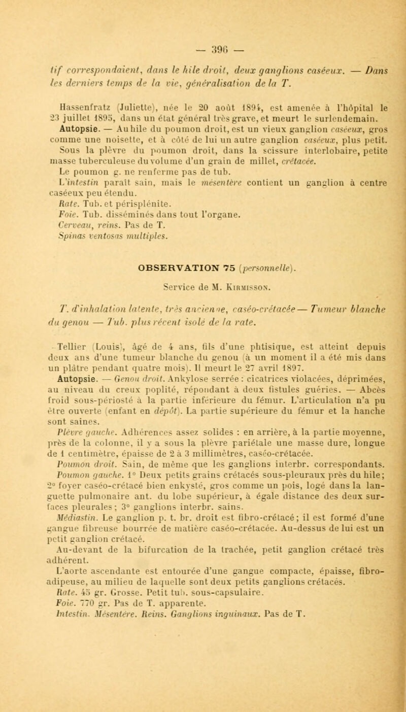 — :i9r. — tif correspondaient, dans le hile droit, deux ganglions caséeux. — Dans les derniers temps de la vie, généralisation delà T. Hassenfratz (Juliette1), née le 20 août 189i, est amenée à l'hôpital le 23 juillet 1805, dans un état général tus grave, et meurt le surlendemain. Autopsie. — Au hile du poumon droit, est un vieux ganglion caséeux, gros comme une noisette, et à côté de lui un autre ganglion caséeux, plus petit. Sous la plèvre du poumon droit, dans la scissure interlobaire, petite masse tuberculeuse du volume d'un grain de millet, crétacée. Le poumon g. ne renferme pas de tub. Uintestin parait sain, mais le mésentère contient un ganglion à centre caséeux peu étendu. Rute. Tuh. et périsplénite. Foie. Tub. disséminés dans tout l'organe. Cerveau, reins. Pas de T. Spiiias ventosas multiples. OBSERVATION 75 [personnelle). Service de M. Kirmisson. T. d'inhalation latente, très ancienne, caséo-crétaeée— Tumeur blanche du genou — Tub. plus récent isolé de la rute. Tellier Louis, âgé de 4 ans, fils d'une phtisique, est atteint depuis deux ans d'une tumeur blanche du genou à un moment il a été mis dans un plâtre pendant quatre mois). Il meurt le 27 avril 1897. Autopsie. — Genou droit. Ankylose serrée : cicatrices violacées, déprimées, au niveau du creux poplité, répondant à deux fistules guéries. — Abcès froid sous-périosté à la partie inférieure du fémur. L'articulation n'a pu être ouverte (enfant en dépôt). La partie supérieure du fémur et la hanche sont saines. Plèvre gauchi. Adhérences assez solides : en arrière, à la partie moyenne, près de la colonne, il y a sous la plèvre pariétale une masse dure, longue de 1 centimètre, épaisse de 2 à 3 millimètres, caséo-crélacée. Poumon droit. Sain, de même que les ganglions interbr. correspondants. Poumon gauche. 1° Deux petits grains crétacés sous-pleuraux près du hile; 2° foyer caséo-crétacé bien enkysté, gros comme un pois, logé dans la lan- guette pulmonaire ant. du lobe supérieur, à égale distance des deux sur- faces pleurales ; 3° ganglions interbr. sains. Médiastin. Le ganglion p. t. br. droit est fibro-crétacé ; il est formé d'une gangue fibreuse bourrée de matière caséo-erétacée. Au-dessus de lui est un petit ganglion crétacé. Au-devant de la bifurcation de la trachée, petit ganglion crétacé très adhérent. L'aorte ascendante est entourée d'une gangue compacte, épaisse, fibro- adipeuse, au milieu de laquelle sont deux petits ganglions crétacés. Rate. 4.ï gr. Grosse. Petit tub. sous-capsulaire. Foie. 770 gr. Pas de T. apparente. Intestin. Mésentère. Reins. Ganglions inguinaux. Pas de T.