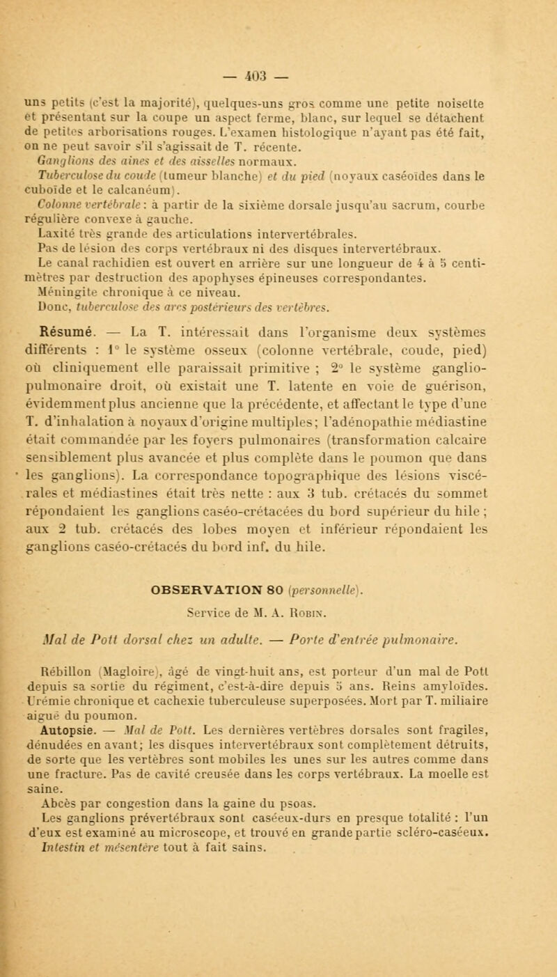 uns petits (c'est la majorité), quelques-uns gros comme une petite noisette et présentant sur la coupe un aspect ferme, blanc, sur lequel se détachent de petites arborisations rouges. L'examen histologique n'ayant pas été fait, on ne peut savoir s'il s'agissait de T. récente. Ganglions des aines et des aisselles normaux. Tuberculose du coude (tumeur blanche) et du pied (noyaux caséoldes dans le cuboïde et le calcanéum . Colonne vertébrale : a partir de la sixième dorsale jusqu'au sacrum, courbe régulière convexe à gauche. Laxité très grande des articulations intervertébrales. Pas de lésion des corps vertébraux ni des disques intervertébraux. Le canal rachidien est ouvert en arrière sur une longueur de 4 à 5 centi- mètres par destruction des apophyses épineuses correspondantes. Méningite chronique à ce niveau. Donc, tuberculose des arcs postérieurs des vertèbres. Résumé. — La T. intéressait dans l'organisme deux systèmes différents : 1° le système osseux (colonne vertébrale, coude, pied) où cliniquement elle paraissait primitive ; 2 le système ganglio- pulmonaire droit, où existait une T. latente en voie de guérison, évidemment plus ancienne que la précédente, et affectant le type d'une T. d'inhalation à noyaux d'origine multiples; l'adénopathie médiastine était commandée par les foyers pulmonaires (transformation calcaire sensiblement plus avancée et plus complète dans le poumon que dans les ganglions). La correspondance topograpbique des lésions viscé- rales et médiastines était très nette : aux 3 tub. crétacés du sommet répondaient les ganglions caséo-crétacées du bord supérieur du hile ; aux 2 tub. crétacés des lobes moyen et inférieur répondaient les ganglions caséo-crétacés du bord inf. du hile. OBSERVATION 80 (personnelle). Service de M. A. Robin. Mal de Potl dorsal chez un adulte. — Porte d'entrée pulmonaire. Rébillon (Magloire), âgé de vingt-huit ans, est porteur d'un mal de Pott depuis sa sortie du régiment, c'est-à-dire depuis o ans. Reins amyloïdes. Urémie chronique et cachexie tuberculeuse superposées. Mort par T. miliaire aigué du poumon. Autopsie. — Mal de Volt. Les dernières vertèbres dorsales sont fragiles, dénudées en avant; les disques intervertébraux sont complètement détruits, de sorte que les vertèbres sont mobiles les unes sur les autres comme dans une fracture. Pas de cavité creusée dans les corps vertébraux. La moelle est saine. Abcès par congestion dans la gaine du psoas. Les ganglions prévertébraux sont caséeux-durs en presque totalité : l'un d'eux est examiné au microscope, et trouvé en grande partie scléro-caséeux. Intestin et me'scntère tout à fait sains.