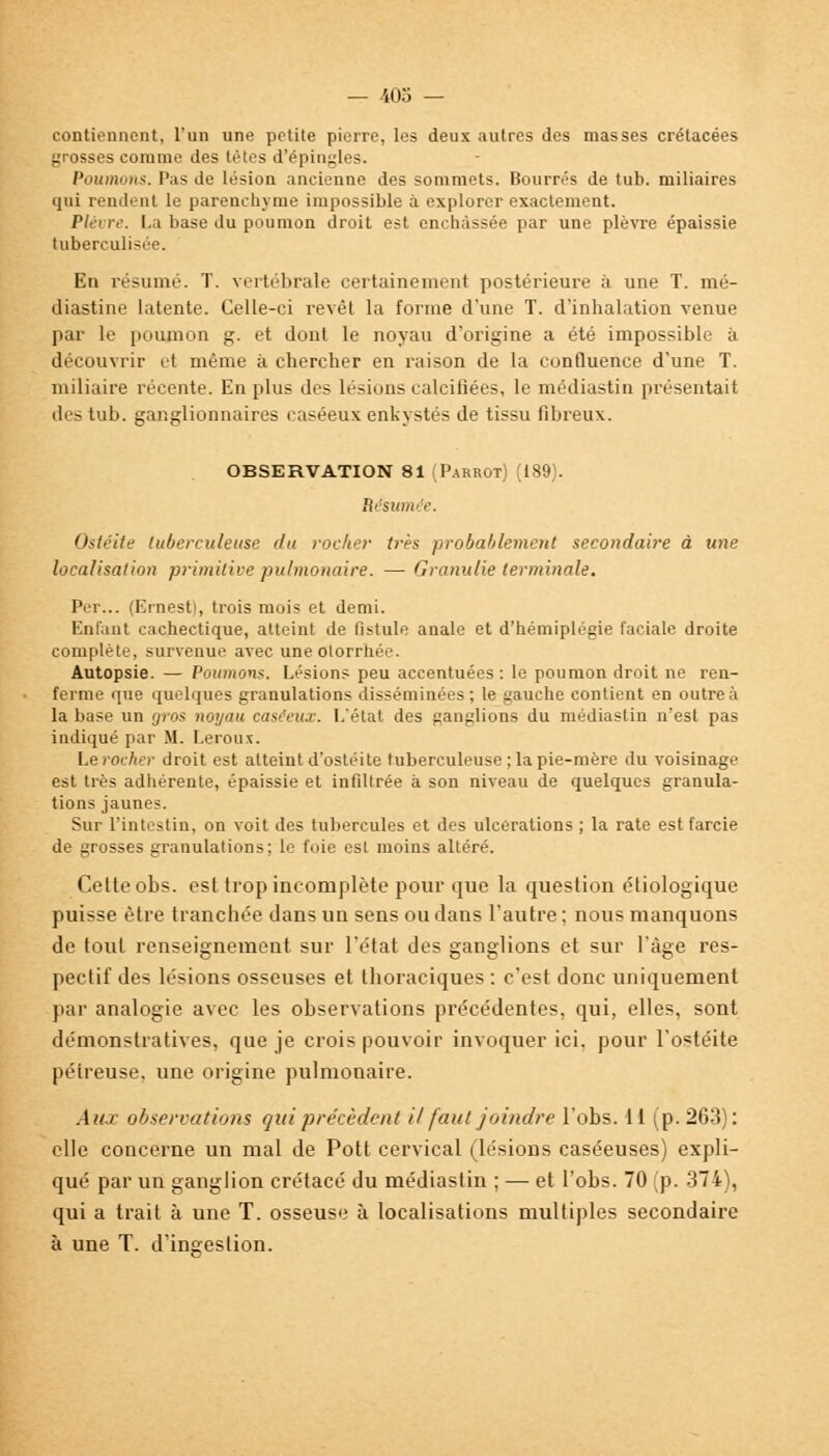 contiennent, l'un une petite pierre, les deux autres des masses crétacées grosses comme des tètes d'épingles. Poumons. Pas de lésion ancienne des sommets. Bourrés de tub. miliaires qui rendent le parenchyme impossible à explorer exactement. Plèvre. La base du poumon droit est enchâssée par une plèvre épaissie tuberculisée. En résumé. T. vertébrale certainement postérieure à une T. mé- diastine latente. Celle-ci revêt la forme d'une T. d'inhalation venue par le poumon g. et dont le noyau d'origine a été impossible à découvrir et même à chercher en raison de la confluence d'une T. miliaire récente. En plus des lésions calcifiées, le médiastin présentait des tub. ganglionnaires caséeux enkystés de tissu fibreux. OBSERVATION 81 (Parrot) (189). Résumée. Ostéite tuberculeuse du rocher très probablement secondaire à une localisation primitive pulmonaire. — Granulie terminale. Per... (Ernest!, trois mois et demi. Enfant cachectique, atteint de fistule anale et d'hémiplégie faciale droite complète, survenue avec une olorrhée. Autopsie. — Poumons. Lésions peu accentuées : le poumon droit ne ren- ferme que quelques granulations disséminées; le gauche contient en outre à la base un gros noyau caséeux. L'état des ganglions du médiastin n'est pas indiqué par M. Leroux. Lerocher droit est atteint d'ostéite tuberculeuse ; la pie-mère du voisinage est très adhérente, épaissie et infiltrée à son niveau de quelques granula- tions jaunes. Sur l'intestin, on voit des tubercules et des ulcérations ; la rate est farcie de grosses granulations; le foie est moins altéré. Celte obs. est trop incomplète pour que la question étiologique puisse être tranchée dans un sens ou dans l'autre ; nous manquons de tout renseignement sur l'état des ganglions et sur l'âge res- pectif des lésions osseuses et thoraciques : c'est donc uniquement par analogie avec les observations précédentes, qui, elles, sont démonstratives, que je crois pouvoir invoquer ici. pour l'ostéite péireuse. une origine pulmonaire. Aux observations qui précèdent il faut joindre l'obs. 11 (p. 263): elle concerne un mal de Pott cervical (lésions caséeuses) expli- qué par un ganglion crétacé du médiastin ; — et l'obs. 70 (p. 374), qui a trait à une T. osseuse à localisations multiples secondaire à une T. d'ingestion.