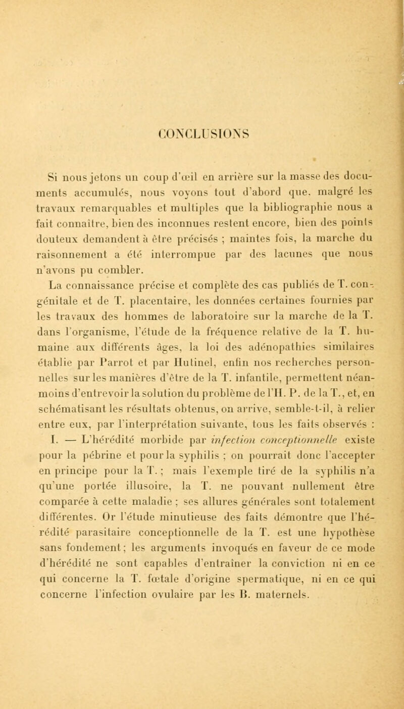 CONCLUSIONS Si nous jetons un coup d'œil en arrière sur la masse des docu- ments accumulés, nous voyons tout d'abord que. malgré les travaux remarquables et multiples que la bibliographie nous u fait connaître, bien des inconnues restent encore, bien des points douteux demandent à être précisés ; maintes fois, la marche du raisonnement a été interrompue par des lacunes que nous n'avons pu combler. La connaissance précise et complète des cas publiés de T. con- génitale et de T. placentaire, les données certaines fournies par les travaux des hommes de laboratoire sur la marche de la T. dans l'organisme, l'étude de la fréquence relative de la T. hu- maine aux différents âges, la loi des adénopathies similaires établie par Parrot et par Hutincl, enlin nos recherches person- nelles sur les manières d'être de la T. infantile, permettent néan- moins d'entrevoir la solution du problème de l'II. P. de la T., et, en schématisant les résultats obtenus, on arrive, semble-l-il, à relier entre eux, par l'interprétation suivante, tous les faits observés : I. — L'hérédité morbide par infection conceptionnelle existe pour la pébrine et pour la syphilis ; on pourrait donc l'accepter en principe pour la T. ; mais l'exemple tiré de la syphilis n'a qu'une portée illusoire, la T. ne pouvant nullement être comparée à cette maladie ; ses allures générales sont totalement différentes. Or l'étude minutieuse des faits démontre que l'hé- rédité parasitaire conceptionnelle de la T. est une hypothèse sans fondement; les arguments invoqués en faveur de ce mode d'hérédité ne sont capables d'entraîner la conviction ni en ce qui concerne la T. fœtale d'origine spermatique, ni en ce qui concerne l'infection ovulaire par les B. maternels.
