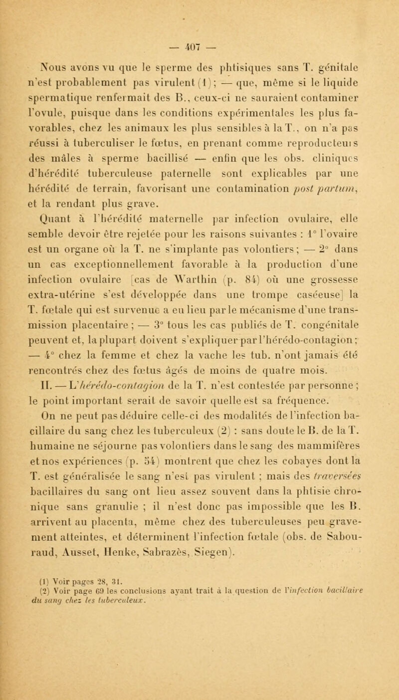 — U)7 — .Nous avons vu que le sperme des phtisiques sans T. génitale n'est probablement pas virulent 1 ; — que, même si le liquide spermatique renfermait des B., ceux-ci ne sauraient contaminer l'ovule, puisque dans les conditions expérimentales les plus fa- vorables, chez les animaux les plus sensibles à la T.. on n'a pas réussi à tuberculiser le fœtus, en prenant comme reproducteur des mâles à sperme bacillisé — enfin que les obs. cliniques d'hérédité tuberculeuse paternelle sont explicables par une hérédité de terrain, favorisant une contamination posl partum, et la rendant plus grave. Quant à l'hérédité maternelle par infection ovulaire, elle semble devoir être rejelée pour les raisons suivantes : 1° l'ovaire est un organe où la T. ne s'implante pas volontiers ; — 2° dans un cas exceptionnellement favorable à la production d'une infection ovulaire cas de Warthin (p. 84) où une grossesse extra-utérine s'est développée dans une trompe caséeuse] la T. fœtale qui est survenue a eu lieu parle mécanisme d'une trans- mission placentaire ; — 3° tous les cas publiés de T. congénitale peuvent et, la plupart doivent s'expliquer par l'hérédo-contagion; — 4° chez la femme et chez la vache les tub. n'ont jamais été rencontrés chez des fœtus âgés de moins de quatre mois. II. — li'hérédo-contagion de la T. n'est contestée par personne: le point important serait de savoir quelle est sa fréquence. On ne peut pas déduire celle-ci des modalités de l'infection ba- cillaire du sang chez les tuberculeux (2) : sans doute le B. de la T. humaine ne séjourne pas volontiers dans le sang des mammifères et nos expériences p. 54) montrent que chez les cobayes dont la T. est généralisée le sang n'est pas virulent ; mais des traversées bacillaires du sang ont lieu assez souvent dans la phtisie chro- nique sans granulie ; il n'est donc pas impossible que les B. arrivent au placenta, même chez des tuberculeuses peu grave- ment atteintes, et déterminent l'infection fœtale (obs. de Sabou- raud, Ausset, Ilenke, Sabrazès, Siegen). i Voir pages ?S, 31. (2) Voir page G9 les conclusions ayant trait à la question de l'infection bacillaire du sang chez /es tuberculeux.